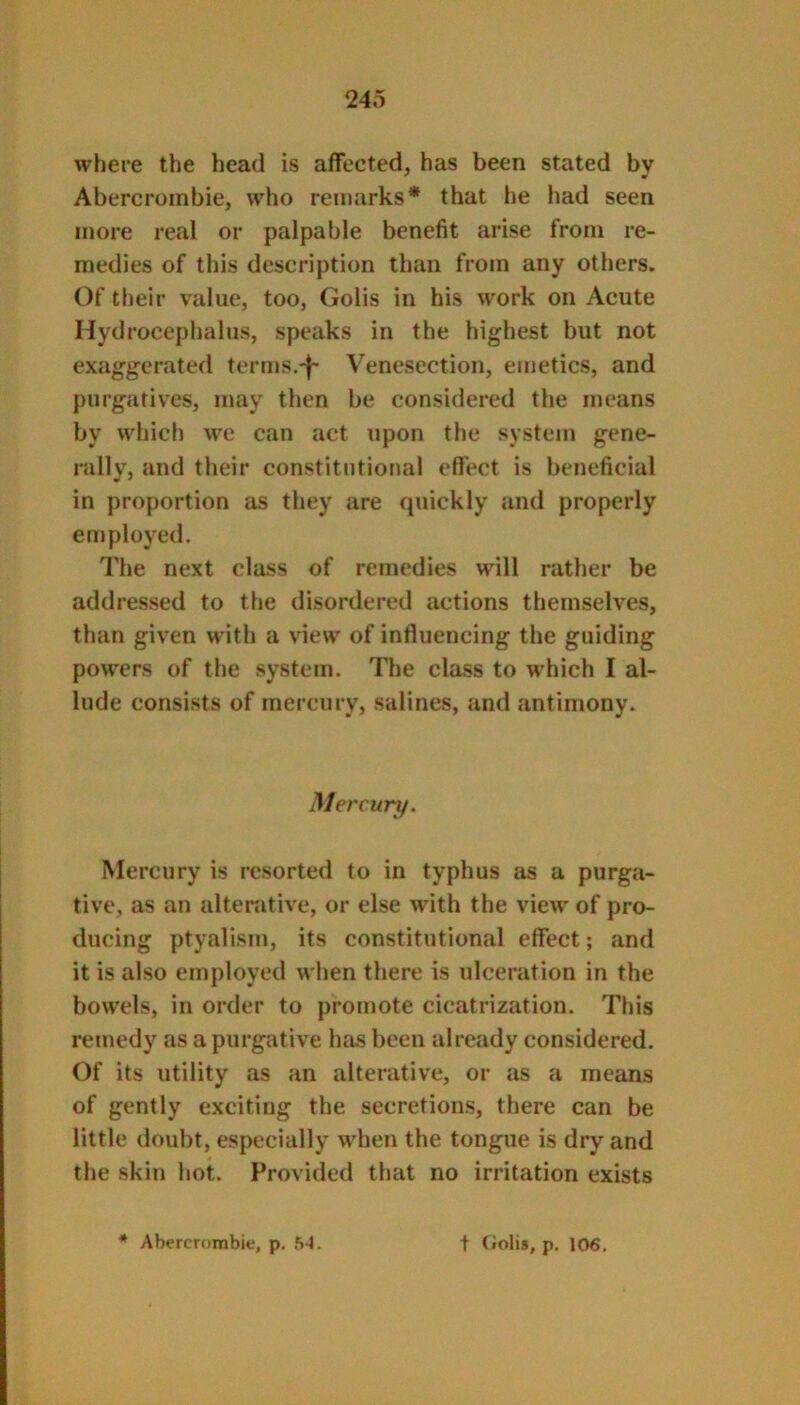 where the head is affected, has been stated by Abercrombie, who remarks* that he had seen more real or palpable benefit arise from re- medies of this description than from any others. Of their value, too, Golis in his work on Acute Hydrocephalus, speaks in the highest but not exaggerated terms.'f' Venesection, emetics, and purgatives, may then be considered the means by which we can act upon the system gene- rally, and their constitutional effect is beneficial in proportion as they are quickly and properly employed. 7’he next class of remedies will rather be addressed to the disordered actions themselves, than given with a view of influencing the guiding powers of the system. The class to which I al- lude consists of mercury, salines, and antimony. Mercury. Mercury is resorted to in typhus as a purga- tive, as an alterative, or else Avith the view of pro- ducing ptyalism, its constitutional effect; and it is also employed when there is ulceration in the bow’els, in order to promote cicatrization. This remedy as a purgative has been already considered. Of its utility as an alterative, or as a means of gently exciting the secretions, there can be little doubt, especially wdien the tongue is dry and the skin hot. Provided that no irritation exists « Abercrombie, p. 54. t (iolis, p, 106.