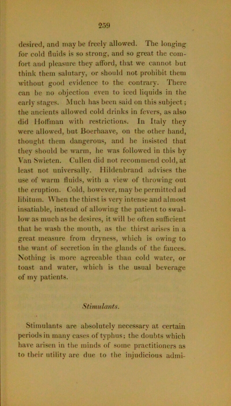 desired, and may be freely allowed. The lon^iiij^ for cold fluids is so strong, and so great the com- fort and pleasure they afford, that we cannot but think them salutary, or should not prohibit them without good evidence to the contrary. There can be no objection even to iced liquids in the early stages. Much has been said on this subject; the ancients allowed cold drinks in fevers, as also did Ilotfman with restrictions. In Italy they were allowed, but lioerhaave, on the other hand, thought them dangerous, and he insisted that thev should be warm, he was followed in this bv Van Swieten. Cullen did not recommend cold, at Icfist not universally, llildenbrand advises the use of warm fluids, with a view of throwing out the eruption. Cold, however, may be permitted ad libitum. When the thirst is very intense and almost insatiable, instead of allowing the patient to swal- low as much as he desires, it will be often sufficient that he wash the fiiouth, as the thirst arises i!i a great measure from dryness, M'hich is owing to the want of secretion in the glands of the fauces. Nothing is more agreeable than cold water, or toast and water, which is the usual beverage of my patients. Stimulants. Stimulants are absolutely necessary at certain periods in many cases of typhus; the doubts which have arisen in the minds of some practitioners as to their utility are due to the injudicious admi-