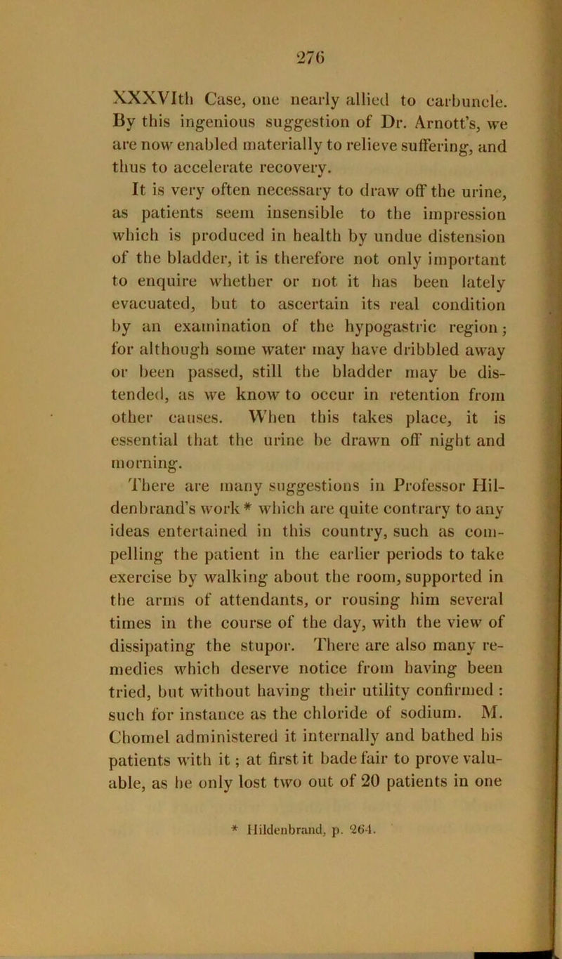 XXXVItli Case, one nearly allied to carbunele. By this ingenious suggestion of Dr. Arnott’s, we are now enabled materially to relieve suffering, and thus to accelerate recovery. It is very often necessary to draw off the urine, as patients seem insensible to the impression which is produced in health by undue distension of the bladder, it is therefore not only important to enquire wdiether or not it has been lately evacuated, but to ascertain its real condition by an examination of the hypogastric region; for although some water may have dribbled away or been passed, still the bladder may be dis- tended, {IS we know to occur in retention from other causes. When this takes place, it is essential that the urine be drawn ofl’ night and morning. There are many suggestions in Professor Hil- denbrand’s work* which are quite contrary to any ideas entertained in this country, such as com- pelling the patient in the earlier periods to take exercise by walking about the room, supported in the arms of attendants, or rousing him several times in the course of the day, with the view of dissipating the stupor. There are also many re- medies which deserve notice from having been tried, but without having their utility confirmed : such for instance as the chloride of sodium. M. Chornel administered it internally and bathed his patients M'ith it; at first it bade fair to prove valu- able, as be only lost two out of 20 patients in one * Ilildenbrand, p. ‘26-1.