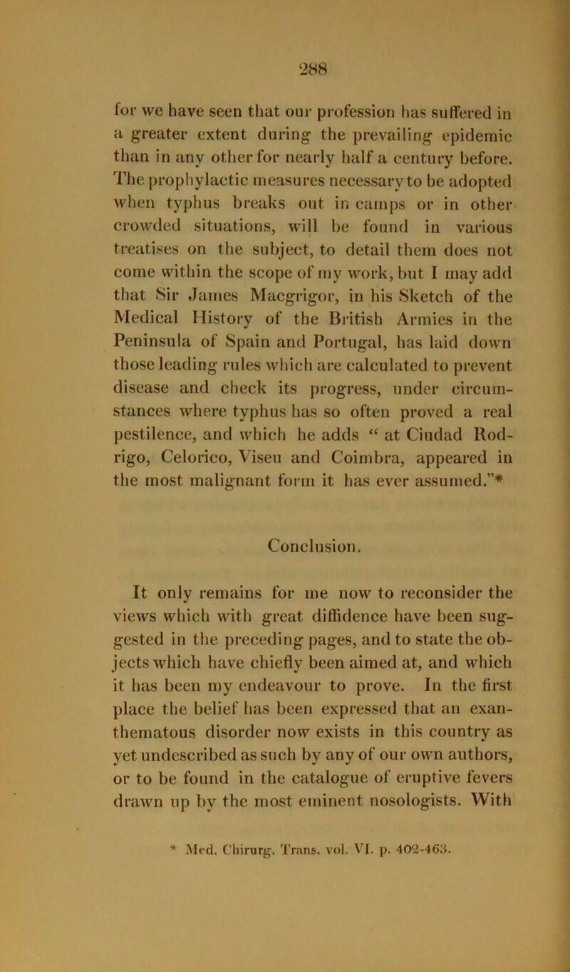 ‘288 for vve have seen that our profession has suffered in a greater extent during the prevailing epidemic tlian in any other for nearly half a century before. The prophylactic measures necessary to be adopted when typhus breaks out in camps or in other crowded situations, will he found in various treatises on the subject, to detail them does not come within the scope of my work, but I may add that Sir James Macgrigor, in his Sketch of the Medical History of the British Armies in the Peninsula of Spain and Portugal, has laid down those leading rules which are calculated to prevent disease and check its progress, under circum- stances where typhus has so often proved a real pestilence, and which he adds “ at Ciudad Rod- rigo, Celorico, Viseu and Coinihra, appeared in the most malignant form it has ever assumed.”* Conclusion. It only remains for me now to reconsider the views which with great diffidence have been sug- gested in the preceding pages, and to state the ob- jects which have chiefly been aimed at, and which it has been my endeavour to prove. In the first place the belief htis been expressed that an exan- thematous disorder now exists in this country as yet undescribed as such hy any of our own authors, or to be found in the catalogue of eruptive fevers drawn up by the most eminent nosologists. With * Med. Chirurg. Trans, vol. \^1. p. 402-46;i.