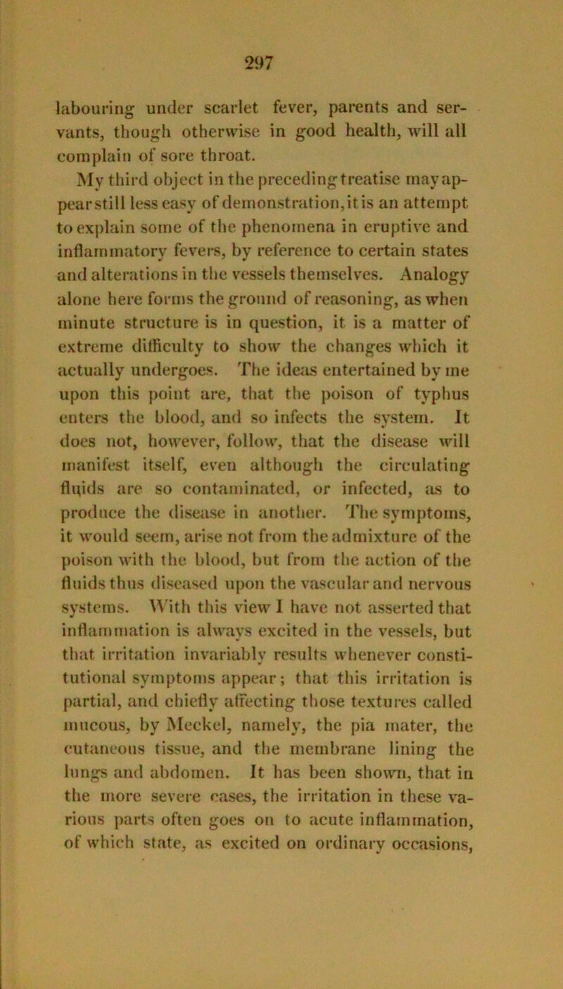 labouring under scarlet fever, parents and ser- vants, though otherwise in good health, will all complain of sore throat. My third object in the preceding treatise inayap- pearstill less easy of demonstration,it is an attempt to explain some of the phenomena in eruptive and inflammatory fevei-s, by reference to certain states and alterations in the vessels themselves. Analogy alone here forms the ground of reasoning, as when minute structure is in question, it is a matter of extreme difficulty to show the changes which it actually undergoes:. The ideiis entertained by me upon this point are, that the poison of typhus enters the blood, and so infects the system. It does not, however, follow, that the disease will manifest itself, even although the circulating flqids are so contaminated, or infected, as to produce the diseiise in another. The symptoms, it would seem, arise not from the admixture of the poison with the blood, but from the action of the Iluidsthus diseased upon the vascular and nervous systems. With this view 1 have not asserted that inflammation is always excited in the vessels, but that irritation invariably results whenever consti- tutional symptoms appear; that this irritation is partial, and chiefly affecting those textures called mucous, by Meckel, namely, the pia mater, the cutaneous tissue, and the membrane lining the lungs and abdomen. It has been shown, that in the more severe cases, the irritation in these va- rious parts often goes on to acute inflammation, of which state, as excited on ordinary occasions,