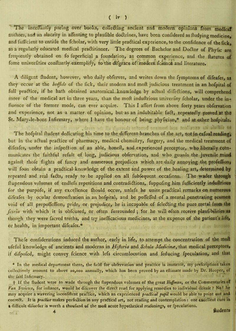 The inceflantly poring over boohs, collefting ancient and modern opinions from medicaf authors, and an alacrity in affentirtg to plaufible do&rines, have been confidered as Undying medicine, and fufficient to entitle the fcholar, with very little pradtical experience, to the confidence of the fick, as a regularly educated medical pradlitioner. The degrees of Bachelor and Doctor of Phyfic are frequently obtained on fo fuperficial a foundation, as common experience, and the ftatutes of fome univerfities conftantly exemplify, to the difgrace of modern fcience and literature. A diligent ftudent, however, who daily obferves, and writes down the fymptoms of difeafes, as they occur at the bedfide of the fick, their modern and moil judicious treatment in an hofpital of full pra&ice, if he hath obtained anatomical knowledge by a&ual diffedlions, will comprehend more of the medical art in three years, than the moll induftrious univerfity fcholar, under the in- fluence of the former mode, can ever acquire. This I affert from above forty years obfervation and experience, not as a matter of opinion, but as an indubitable faft, repeatedly proved at the St. Mary-le-bone Infirmary, where I have the honour of being phyfician,* and at other hofpitals. , • • • •. ,, r». , • ;• ,r j. . jjj Jluftii) os The hofpital fludent dedicating his time to the different branches of the art, notin cafualreading, but in the a&ual pradice of pharmacy, medical chemiftry, furgery, and the medical treatment of difeafes, under the infpedion of an able, honeft, and experienced preceptor, who liberally cotn- municates the faithful refult of long, judicious obfervation, and who guards the juvenile mind againft thofe flights of fancy and numerous prejudices which are daily aqnoying the profeflionj will foon obtain a pradtical knowledge of the extent and power of the healing art, determined by repeated and real fads, ready to be applied on all fubfequent occafions. The wader through ftupendous volumes of endlefs repetitions and contradidions, fuppofing him fufficiently induftrious for the purpofe, if any excellence ffiould occur, unlefs he unite pradicai remarks on numerous difeafes by ocular demonfhation in an hofpital, and be poffeffed of a mental penetrating acumen void of all prepoffeffion, pride, or prejudice, he is incapable of feleding the pure metal from the Jana with which it is obfeured, or often furrounded ; for he will often receive plaufibilities as though they were facred truths, and try inefficacious medicines, at the expence of the patient’s life, or health, in important difeafes.* Thefe confiderations induced the author, early in life, to attempt the concentration of the moft ufeful knowledge of ancients and moderns in Hijioria and Schola Medicina, that medical preceptors, if difpofed, might convey fcience with lefs circumlocution and feducing fpeculation, and that * In the medical department there, the field for obfervation and practice is imntehfe, my preferiptions taken collectively amount to above 20,000 annually, which has been proved by an eftimate made by Dr. Hooper, of die laid Infirmary. f If the fludent were to wade through the ftupendous volumes of the great Hoffman, or the Commentaries of Van S-ivicttn, for infiance, would he dilcover the direft road for applying remedies to individual difeafe ? No! he may acquire a wavering inconfiftent practice, which an experienced practical pupil would be able to point out and correft. It is praB'ue makes perfection in any practical art, not reading and contemplation : one excellent cure in a difficult diforder is worth a thoufand of the moft acute hypothetical reafonings, or fpeculations. Vi 4 ftudents