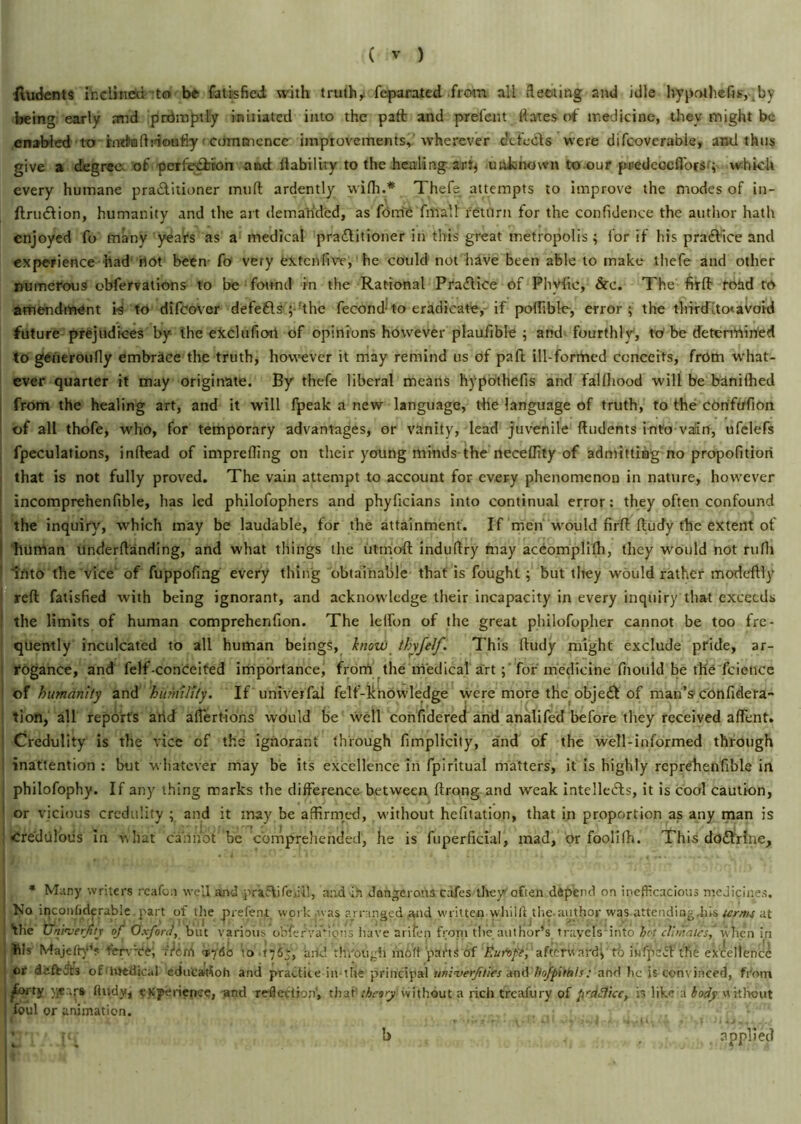 fiudents inclined to be Satisfied with truthy feparated from all fleeting and idle hypothefis, .by being early and promptly initiated into the paft and prefent dates of medicine, they might be enabled to rntfiaftrioufiy commence improvements, wherever defects were difeoverabie, and thus give a degree, of perfection and liability to the healing arty unknown to our predcocflbrs; which every humane practitioner mull ardently wifli.* Thefe attempts to improve the modes of in- ftrutftion, humanity and the art demanded, as forrie fmall return for the confidence the author hath enjoyed fo many yda'rs as a medical practitioner in this great metropolis; for if his praCtice and experience had riot been fo very extenfive, he could not have been able to make thefe and other numerous obfervations to be found in the Rational PraCtice of Phytic, &e. The firft triad to amendment i-s to difeover defefls ;-!the fecond to eradicate, if polfible, error; the thirdrito< avoid future prejudices by the eXcluflori of opinions however plaufible ; and fourthly, to be determined to gerieroufly embrace the truth, however it may remind us of paft ill-formed conceits, from what- ever quarter it may originate. By thefe liberal means hypothefis and falthood will be banifhed from the healing art, and it will fpeak a new language, the language of truth, to the COriftrfion of all thofe, who, for temporary advantages, or vanity, lead juvenile {Indents into vaiin, ufelefs fpeculations, inftead of imprefling on their young minds the neceflity of admitting no propofltiori that is not fully proved. The vain attempt to account for every phenomenon in nature, however incomprehenfible, has led philofophers and phyficians into continual error: they often confound the inquiry, which may be laudable, for the attainment. If men would firft ftudy the extent of human underftanding, and what things the utrnoft induftry may acriomplifh, they would not rufli Into the vice of fuppofing every thing obtainable that is fought; but they would rather mode'ftly reft fatisfied with being ignorant, and acknowledge their incapacity in every inquiry that exceeds the limits of human comprehenfion. The lelfon of the great philofopjier cannot be too fre- quently inculcated to all human beings, know thyfelf. This ftudy might exclude pride, ar- rogance, and felf-conceited importance, from the medical art ; for medicine fiiould be the fcietice of humanity and 'humility. If univerfal felf-knowledge were more the objejJt of man’s con fide ra- ti on, all reports arid aflertions would be well confidered and analifed before they received aflent. Credulity is the vice of the ignorant through fimplicity, and of the well-informed through inattention : but whatever may be its excellence in fpiritual matters, it is highly reprehenfible in philofophy. If any thing marks the difference between ftrqng and weak intellects, it is cool caution, or vicious credulity ; and it may be affirmed, without hefitation, that in proportion as any man is Credulous in what cannot be comprehended, he is fuperfiefal, mad, or foolifh. This do&rlne. * Many writers reafon well and praclifciii!, nod in dangerous cafes the/often depend on inefficacious medicines. No inconsiderable part of the prefeni work .was arranged and written whilft the-author was attending,1ns terms at •the Unh terfity of Oxford, but various obfervarious have arilen front the author’s travels'into hr-; climates^ when in Ills Majefry’s fervCe, i 'iith <tj6o Vo arid through mbft parts of 'Runft, afterward; tb bifpeff the excellence or dafbdts of'Medical eduCarfoh and practice in the principal univerjtties and hofpituls: and he is conv inced, from ^forty ftudy, experience, and reflection', that*theory' without a rich treafury of fi'ctflice, is like a body without foul or animation. applied