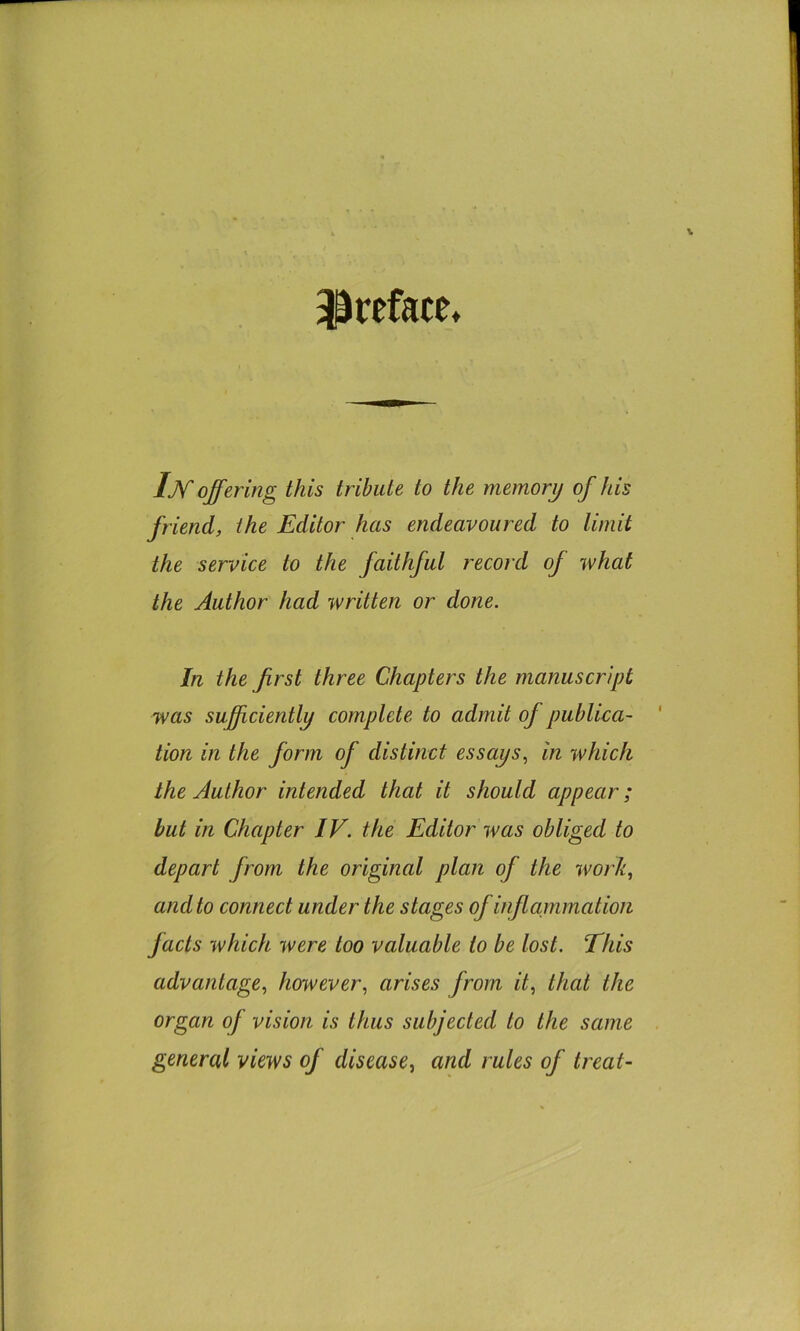 ^^reface* IM offering this tribute to the memory of his friend, the Editor has endeavoured to limit the service to the faithful i^ecord of what the Author had written or done. In the first three Chapters the manuscript was sufficiently complete to admit of publica- tion in the form of distinct essays., in which the Author intended that it should appear; but in Chapter IV. the Editor was obliged to depart from the original plan of the work, and to connect under the stages of inflcLinmatioii facts which were too valuable to be lost. This advantage, however, arises from it, that the organ of vision is thus subjected to the same general views of disease, and rules of treat-