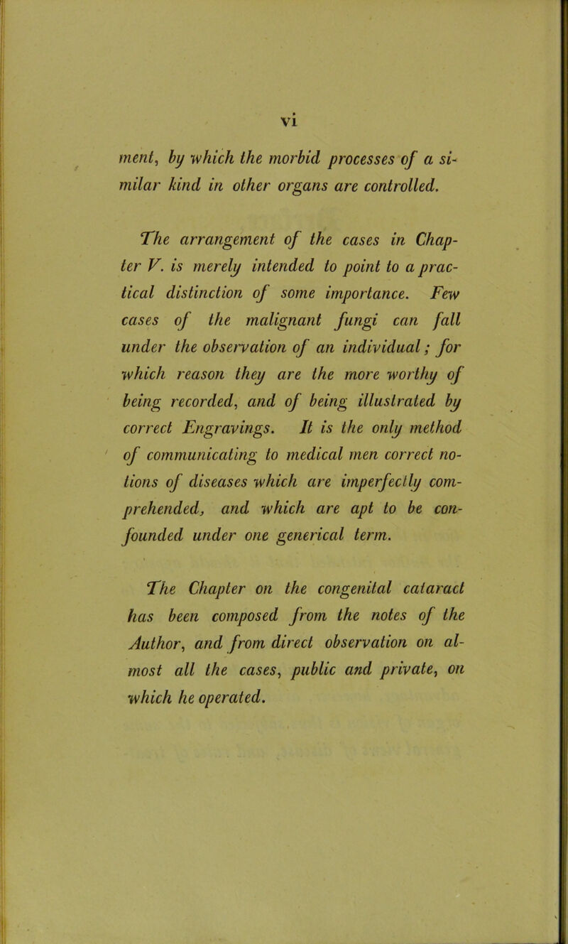 merit, by which the morbid processes of a si- milar kind in other organs are controlled. The arrangement of the cases in Chap- ter V. is merely intended to point to a prac- tical distinction of some importance. Few cases of the malignant fungi can fall under the observation of an individual; for which reason they are the more worthy of being recorded, and of being illustrated by correct Engravings. It is the only method of communicating to medical men correct no- tions of diseases which are imperfectly com- prehended, and which are apt to be con- founded under one generical term. The Chapter on the congenital cataract has been composed from the notes of the Author, and from direct observation on al- most all the cases, public and private, on which he operated.