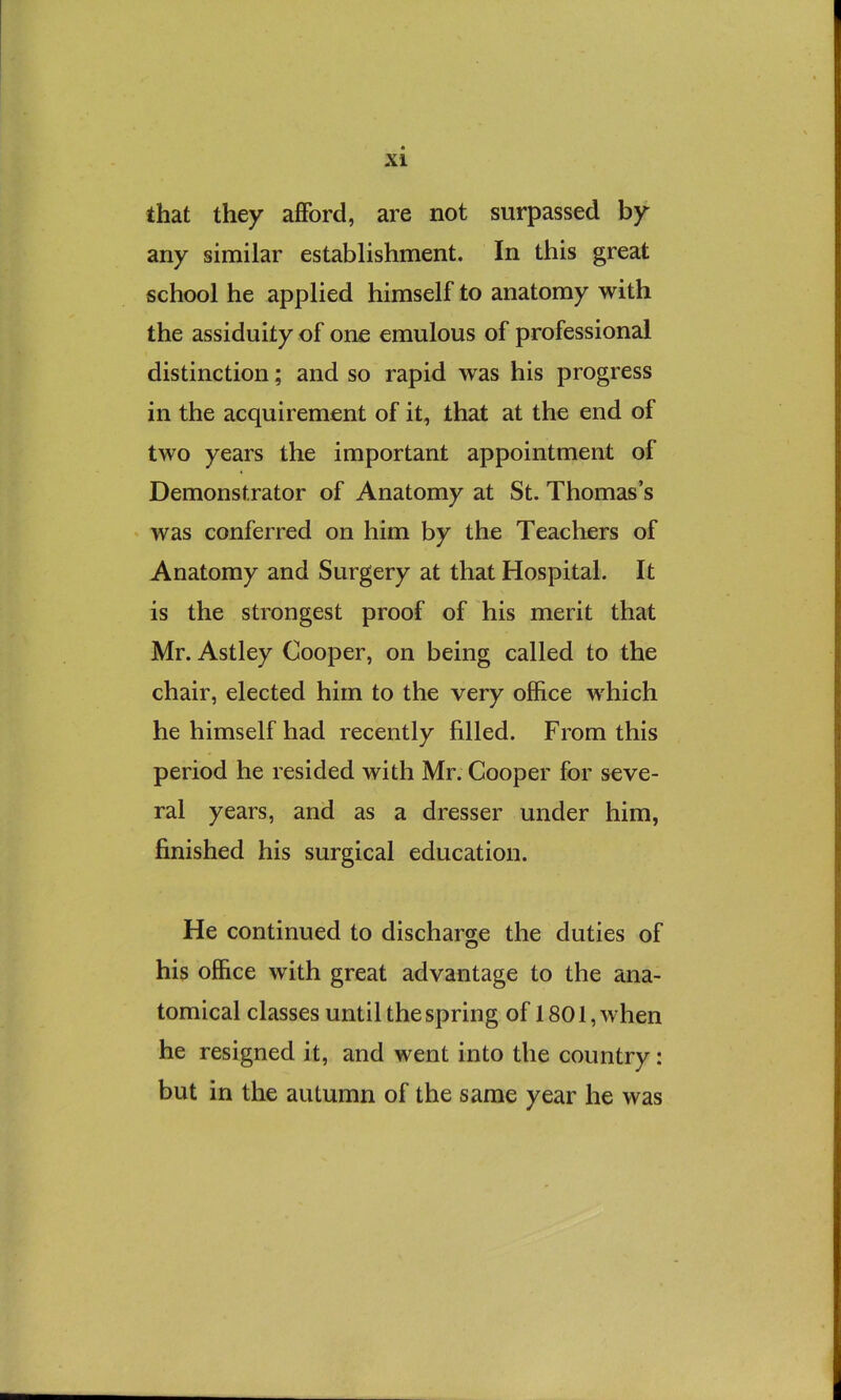 that they afford, are not surpassed by any similar establishment. In this great school he applied himself to anatomy with the assiduity of one emulous of professional distinction; and so rapid was his progress in the acquirement of it, that at the end of two years the important appointment of Demonstrator of Anatomy at St. Thomas’s was conferred on him by the Teachers of Anatomy and Surgery at that Hospital. It is the strongest proof of his merit that Mr. Astley Cooper, on being called to the chair, elected him to the very office which he himself had recently filled. From this period he resided with Mr. Cooper for seve- ral years, and as a dresser under him, finished his surgical education. He continued to discharge the duties of his office with great advantage to the ana- tomical classes until the spring of 1801, when he resigned it, and went into the country: but in the autumn of the same year he was