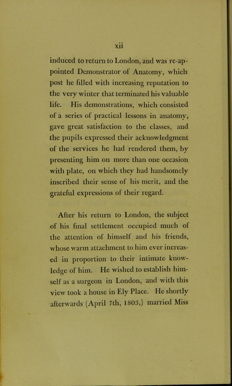 • « XU induced to return to London, and was re-ap- pointed Demonstrator of Anatomy, which' post he filled with increasing reputation to the very winter that terminated his valuable life. His demonstrations, which consisted of a series of practical lessons in anatomy, gave great satisfaction to the classes, and the pupils expressed their acknowledgment of the services he had rendered them, by presenting him on more than one occasion with plate, on which they had handsomely inscribed their sense of his merit, and the grateful expressions of their regard. After his return to London, the subject of his final settlement occupied much of the attention of himself and his friends, whose warm attachment to him ever increas- ed in proportion to their intimate know- ledge of him. He wished to establish him- self as a surgeon in London, and with this view took a house in Ely Place. He shortly afterwards (April 7th, 1803,) married Miss