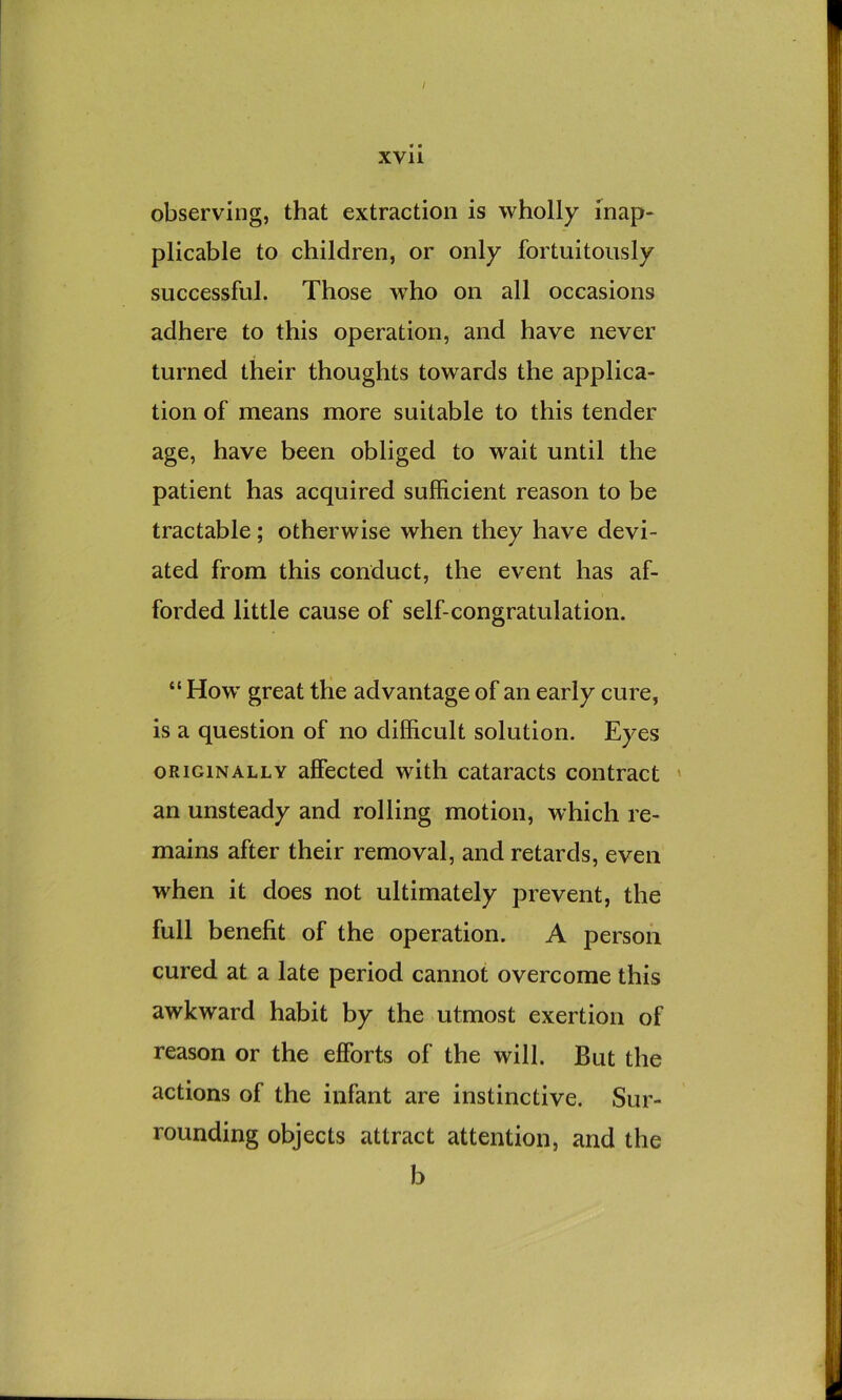 observing, that extraction is wholly inap- plicable to children, or only fortuitously successful. Those who on all occasions adhere to this operation, and have never turned their thoughts towards the applica- tion of means more suitable to this tender age, have been obliged to wait until the patient has acquired sufficient reason to be tractable; otherwise when they have devi- ated from this conduct, the event has af- forded little cause of self-congratulation. “ How great the advantage of an early cure, is a question of no difficult solution. Eyes ORIGINALLY affected with cataracts contract ' an unsteady and rolling motion, which re- mains after their removal, and retards, even when it does not ultimately prevent, the full benefit of the operation. A person cured at a late period cannot overcome this awkward habit by the utmost exertion of reason or the efforts of the will. But the actions of the infant are instinctive. Sur- rounding objects attract attention, and the b