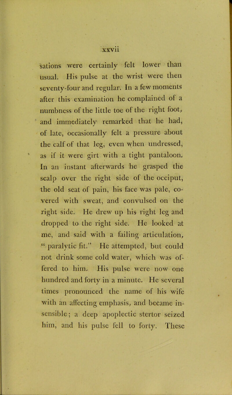 sations were certainly felt lower than usual. His pulse at the wrist were then seventy-four and regular. In a few moments after this examination he complained of a numbness of the little toe of the right foot, and immediately remarked that he had, of late, occasionally felt a pressure about the calf of that leg, even when undressed, as if it were girt with a tight pantaloon. In an instant afterwards he grasped the scalp over the right side of the occiput, the old seat of pain, his face was pale, co- vered with sweat, and convulsed on the right side. He drew up his right leg and dropped to the right side. He looked at me, and said with a failing articulation, “ paralytic fit.” He attempted, but could not drink some cold water, which was of- fered to him. His pulse were now one hundred and forty in a minute. He several times pronounced the name of his wife with an affecting emphasis, and became in- sensible; a deep apoplectic stertor seized him, and his pulse fell to forty. These