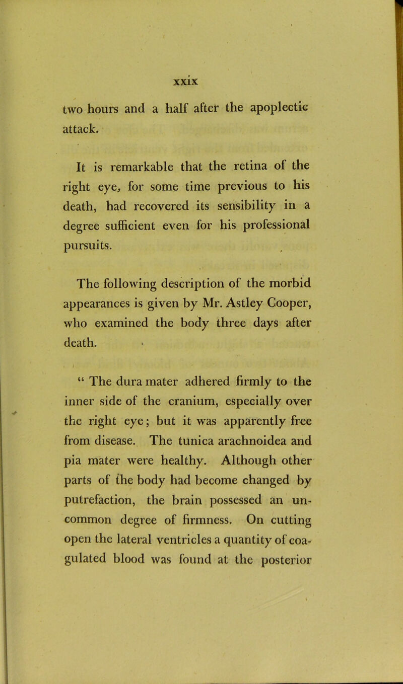 I xxix two hours and a half after the apoplectic attack. It is remarkable that the retina of the right eye, for some time previous to his death, had recovered its sensibility in a degree sufficient even for his professional pursuits. The following description of the morbid appearances is given by Mr. Astley Cooper, who examined the body three days after death. “ The dura mater adhered firmly to the inner side of the cranium, especially over the right eye; but it was apparently free from disease. The tunica arachnoidea and pia mater were healthy. Although other parts of the body had become changed by putrefaction, the brain possessed an un- common degree of firmness. On cutting open the lateral ventricles a quantity of coa- gulated blood was found at the posterior