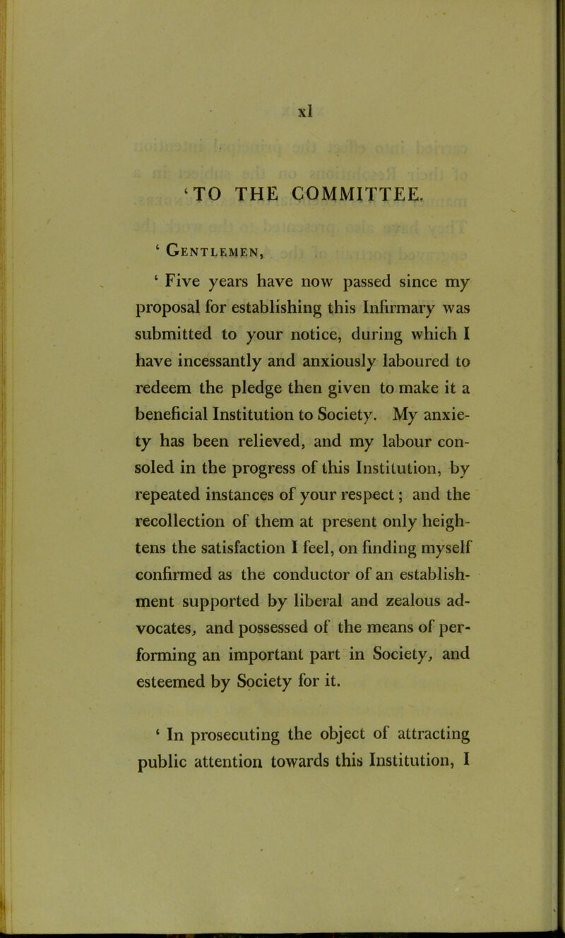 ‘TO THE COMMITTEE. ‘ Gentlemen, ‘ Five years have now passed since my proposal for establishing this Infirmary was submitted to your notice, during which I have incessantly and anxiously laboured to redeem the pledge then given to make it a beneficial Institution to Society. My anxie- ty has been relieved, and my labour con- soled in the progress of this Institution, by repeated instances of your respect; and the recollection of them at present only heigh- tens the satisfaction I feel, on finding myself confirmed as the conductor of an establish- ment supported by liberal and zealous ad- vocates, and possessed of the means of per- forming an important part in Society, and esteemed by Society for it. ‘ In prosecuting the object of attracting public attention towards this Institution, I