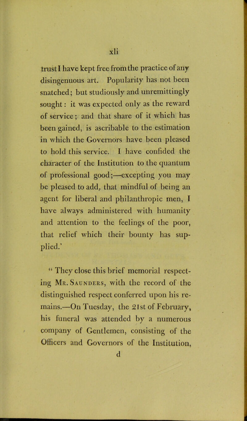 trust I have kept free from the practice of any disingenuous art. Popularity has not been snatched; but studiously and unremittingly sought: it was expected only as the reward of service; and that share of it which has been gained, is ascribable to the estimation in which the Governors have been pleased to hold this service. I have confided the character of the Institution to the quantum of professional good;—excepting you may be pleased to add, that mindful of being an agent for liberal and philanthropic men, I have always administered with humanity and attention to the feelings of the poor, that relief which their bounty has sup- plied.’ “ They close this brief memorial respect- ing Mr. Saunders, with the record of the distinguished respect conferred upon his re- mains.—On Tuesday, the 21st of February, his funeral was attended by a numerous company of Gentlemen, consisting of the Officers and Governors of the Institution, d