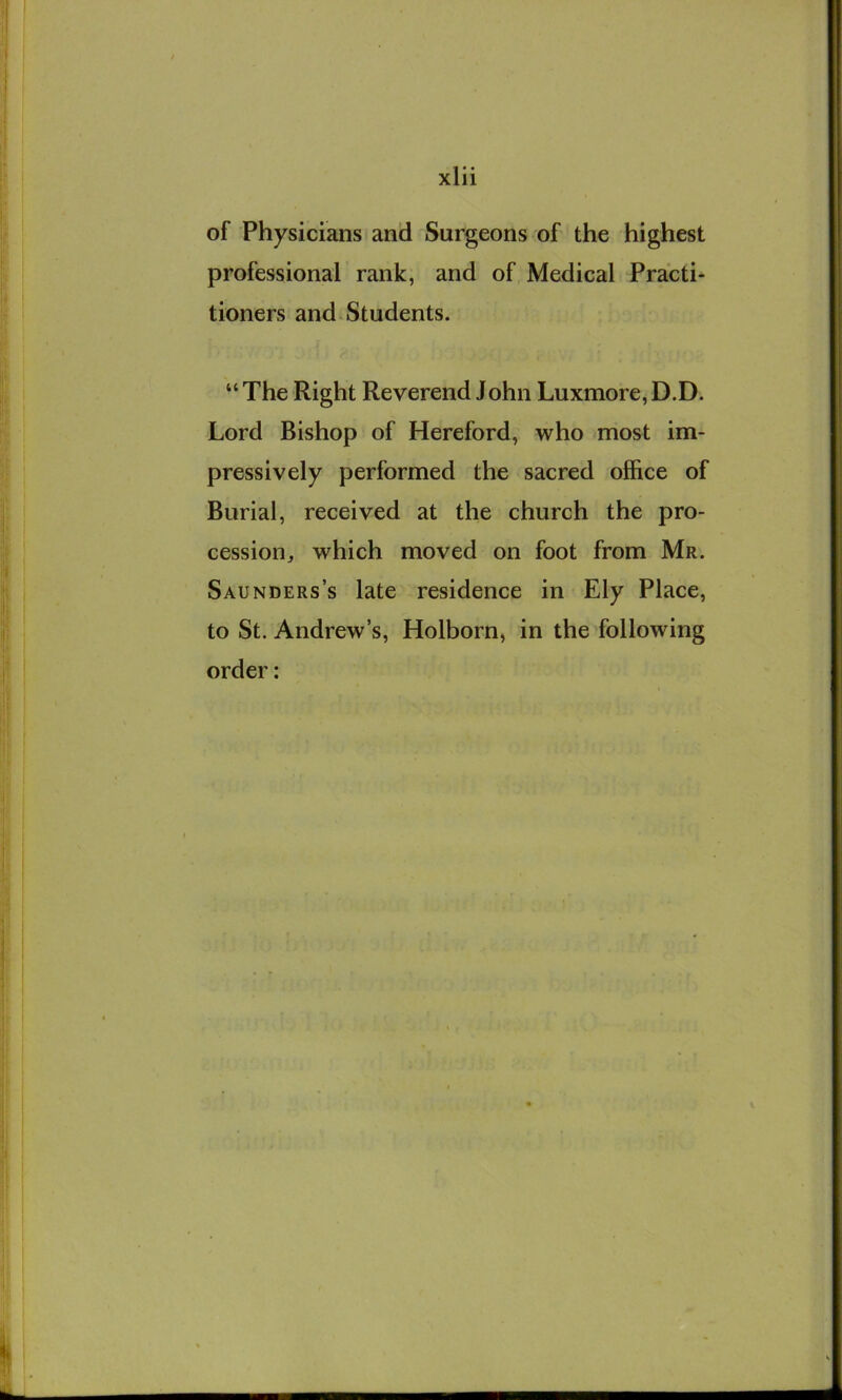 of Physicians and Surgeons of the highest professional rank, and of Medical Practi- tioners and. Students. “ The Right Reverend John Luxmore, D.D. Lord Bishop of Hereford, who most im- pressively performed the sacred office of Burial, received at the church the pro- cession, which moved on foot from Mr. Saunders’s late residence in Ely Place, to St. Andrew’s, Holborn, in the following order: