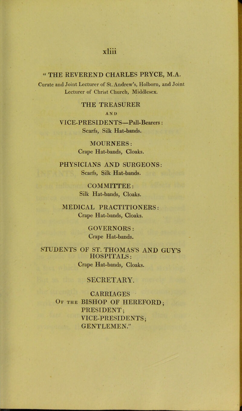 « THE REVEREND CHARLES PRYCE, M.A. Curate and Joint Lecturer of St. Andrew’s, Holborn, and Joint Lecturer of Christ Church, Middlesex. THE TREASURER ANU VICE-PRESIDENTS—Pall-Bearers: Scarfs, Silk Hat-bands. MOURNERS: Crape Hat-bands, Cloaks. PHYSICIANS AND SURGEONS: Scarfs, Silk Hat-bands. COMMITTEE: Silk Hat-bands, Cloaks. MEDICAL PRACTITIONERS: Crape Hat-bands, Cloaks. GOVERNORS: Crape Hat-bands. STUDENTS OF ST. THOMAS’S AND GUY’S HOSPITALS: Crape Hat-bands, Cloaks. SECRETARY. CARRIAGES Of the BISHOP OF HEREFORD; PRESIDENT; VICE-PRESIDENTS; GENTLEMEN.”