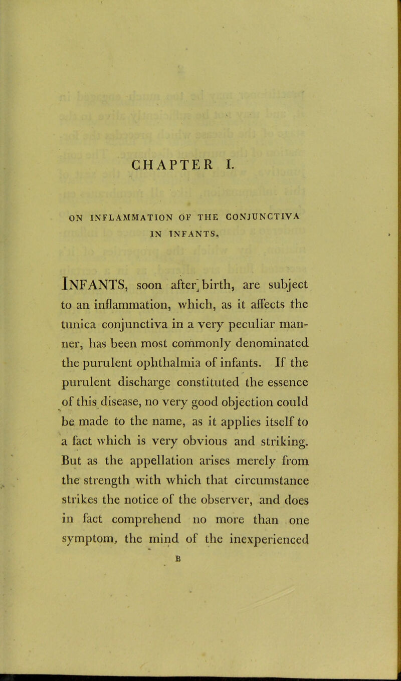 ON INFLAMMATION OF THE CONJUNCTIVA IN INFANTS, Infants, soon after] birth, are subject to an inflammation, which, as it affects the tunica conjunctiva in a very peculiar man- ner, has been most commonly denominated the purulent ophthalmia of infants. If the purulent discharge constituted the essence of this disease, no very good objection could be made to the name, as it applies itself to a fact which is very obvious and striking. But as the appellation arises merely from the strength with which that circumstance strikes the notice of the observer, and does in fact comprehend no more than one symptom, the mind of the inexperienced