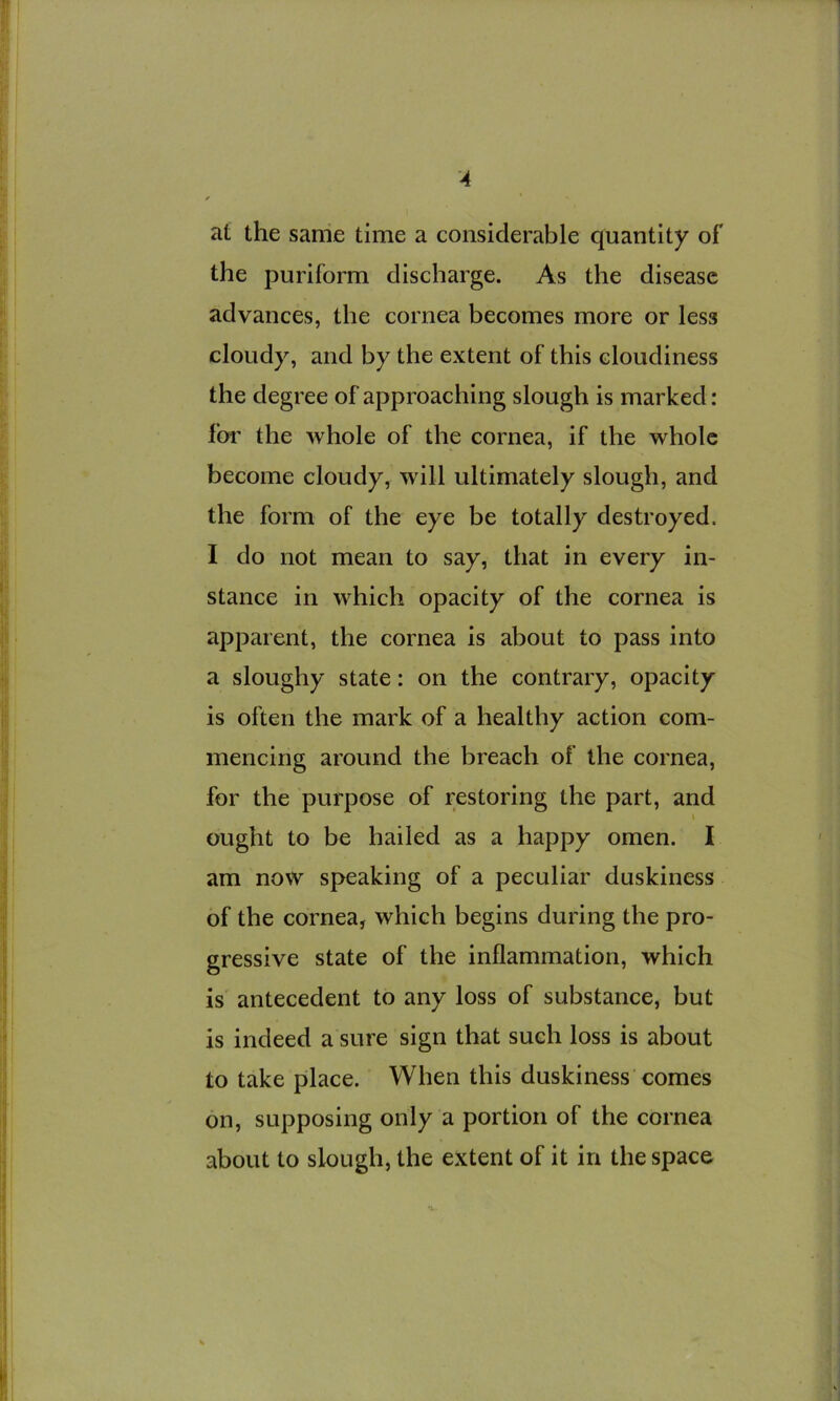 at the same time a considerable quantity of the puriform discharge. As the disease advances, the cornea becomes more or less cloudy, and by the extent of this cloudiness the degree of approaching slough is marked: for the whole of the cornea, if the whole become cloudy, will ultimately slough, and the form of the eye be totally destroyed. I do not mean to say, that in every in- stance in which opacity of the cornea is apparent, the cornea is about to pass into a sloughy state: on the contrary, opacity is often the mark of a healthy action com- mencing around the breach of the cornea, for the purpose of restoring the part, and \ ought to be hailed as a happy omen. I am now speaking of a peculiar duskiness of the cornea, which begins during the pro- gressive state of the inflammation, which is antecedent to any loss of substance, but is indeed a sure sign that such loss is about to take place. When this duskiness'comes on, supposing only a portion of the cornea about to slough, the extent of it in the space