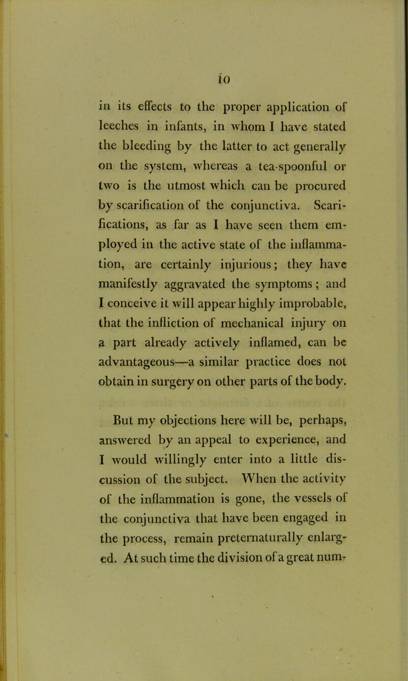 in its effects to the proper application of leeches in infants, in whom I have stated the bleeding by the latter to act generally on the system, whereas a tea-spoonful or two is the utmost which can be procured by scarification of the conjunctiva. Scari- fications, as far as I have seen them em- ployed in the active state of the inflamma- tion, are certainly injurious; they have manifestly aggravated the symptoms; and I conceive it will appear highly improbable, that the infliction of mechanical injury on a part already actively inflamed, can be advantageous—a similar practice does not obtain in surgery on other parts of the body. But my objections here will be, perhaps, answered by an appeal to experience, and I would willingly enter into a little dis- cussion of the subject. When the activity of the inflammation is gone, the vessels of the conjunctiva that have been engaged in the process, remain preternaturally enlarg- ed. At such time the division of a great num-