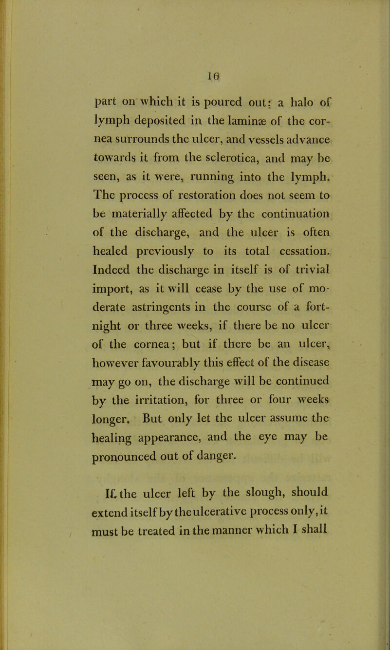 le part on which it is poured out; a halo of lymph deposited in the laminae of the cor- nea surrounds the ulcer, and vessels advance tow^ards it from the sclerotica, and may be seen, as it were, running into the lymph* The process of restoration does not seem to be materially affected by the continuation of the discharge, and the ulcer is often healed previously to its total cessation. Indeed the discharge in itself is of trivial import, as it will cease by the use of mo- derate astringents in the course of a fort- night or three weeks, if there be no ulcer of the cornea; but if there be an ulcer, however favourably this effect of the disease may go on, the discharge will be continued by the irritation, for three or four w-eeks longer. But only let the ulcer assume the healing appearance, and the eye may be pronounced out of danger. If, the ulcer left by the slough, should extend itself by the ulcerative process only, it / must be treated in the manner which I shall