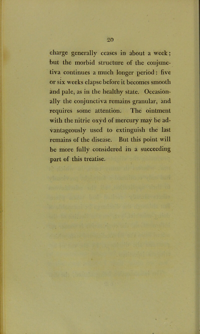 charge generally ceases in about a week; but the morbid structure of the conjunc- tiva continues a much longer period : hve or six w eeks elapse before it becomes smooth and pale, as in the healthy state. Occasion- ally the conjunctiva remains granular, and requires some attention. The ointment with the nitric oxyd of mercury may be ad- vantageously used to extinguish the last remains of the disease. But this point will be more fully considered in a succeeding part of this treatise.