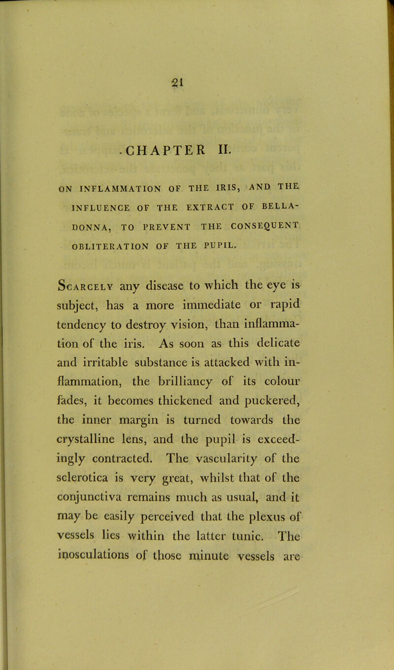 Si • CHAPTER II. ON INFLAMMATION OF THE IRIS, AND THE INFLUENCE OF THE EXTRACT OF BELLA- DONNA, TO PREVENT THE CONSEQUENT OBLITERATION OF THE PUPIL- Scarcely any disease to which the eye is subject, has a more immediate or rapid tendency to destroy vision, than inflamma- tion of the iris. As soon as this delicate and irritable substance is attacked with in- flammation, the brilliancy of its colour fades, it becomes thickened and puckered, the inner margin is turned towards the crystalline lens, and the pupil is exceed- ingly contracted. The vascularity of the sclerotica is very great, whilst that of the conjunctiva remains much as usual, and it may be easily perceived that the plexus of vessels lies within the latter tunic. The inosculations of those minute vessels are