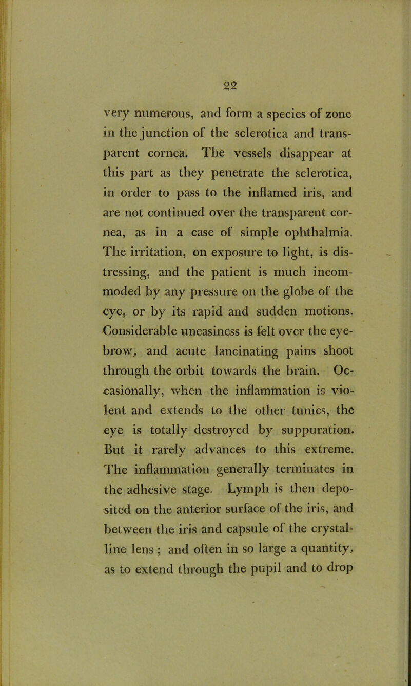 ^2 very numerous, and form a species of zone in the junction of the sclerotica and trans- parent cornea. The vessels disappear at this part as they penetrate the sclerotica, in order to pass to the inflamed iris, and are not continued over the transparent cor- nea, as in a case of simple ophthalmia. The irritation, on exposure to light, is dis- tressing, and the patient is much incom- moded by any pressure on the globe of the eye, or by its rapid and sudden motions. Considerable uneasiness is felt over the eye- brow, and acute lancinating pains shoot through the orbit towards the brain. Oc- casionally, when the inflammation is vio- lent and extends to the other tunics, the eye is totally destroyed by suppuration. But it rarely advances to this extreme. The inflammation generally terminates in the adhesive stage. Lymph is then depo- sited on the anterior surface of the iris, and between the iris and capsule of the crystal- line lens ; and often in so large a quantity, as to extend through the pupil and to drop