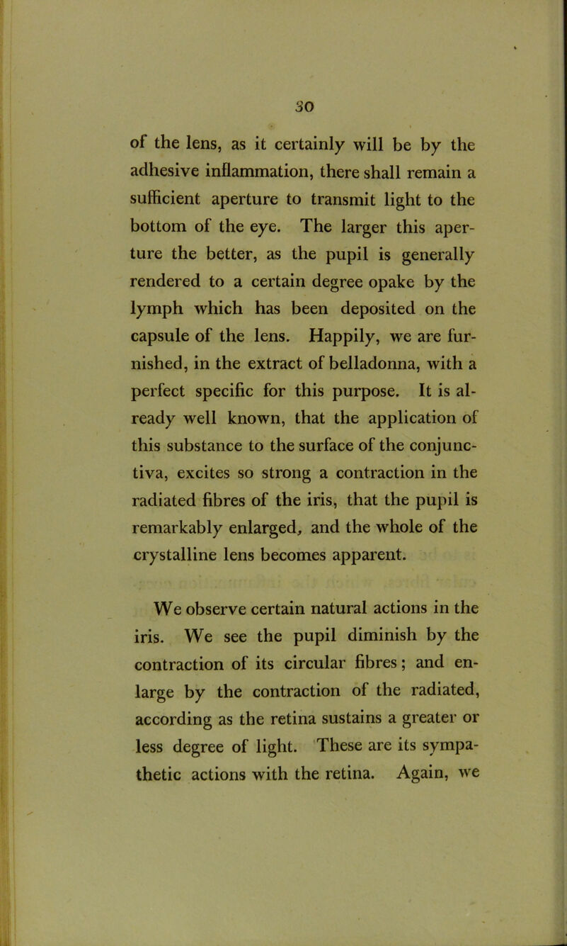 of the lens, as it certainly will be by the adhesive inflammation, there shall remain a sufficient aperture to transmit light to the bottom of the eye. The larger this aper- ture the better, as the pupil is generally rendered to a certain degree opake by the lymph which has been deposited on the capsule of the lens. Happily, we are fur- nished, in the extract of belladonna, with a perfect specific for this purpose. It is al- ready well known, that the application of this substance to the surface of the conjunc- tiva, excites so strong a contraction in the radiated fibres of the iris, that the pupil is remarkably enlarged, and the whole of the crystalline lens becomes apparent. We observe certain natural actions in the iris. We see the pupil diminish by the contraction of its circular fibres; and en- large by the contraction of the radiated, according as the retina sustains a greater or -less degree of light. These are its sympa- thetic actions with the retina. Again, we