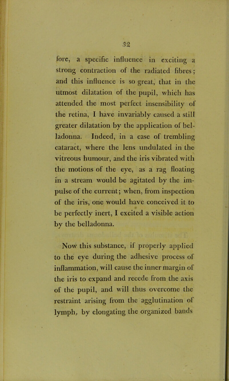 fore, a specific influence in exciting a strong contraction of the radiated fibres; and this influence is so great, that in the utmost dilatation of the pupil, which has attended the most perfect insensibility of the retina, I have invariably caused a still greater dilatation by the application of bel- ladonna. Indeed, in a case of trembling cataract, where the lens undulated in the \ vitreous humour, and the iris vibrated with the motions of the eye, as a rag floating in a stream would be agitated by the im- pulse of the current; when, from inspection of the iris, one would have conceived it to be perfectly inert, I excited a visible action by the belladonna. Now this substance, if properly applied to the eye during the adhesive process of inflammation, will cause the inner margin of the iris to expand and recede from the axis of the pupil, and will thus overcome the restraint arising from the agglutination of lymph, by elongating the organized bands