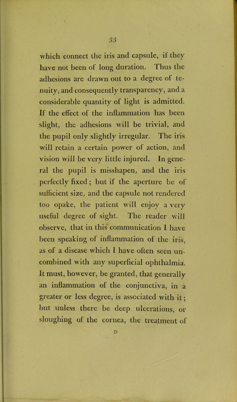 no OO which connect the iris and capsule, it they have not been of long duration. Thus the adhesions are drawn out to a degree of te- nuity, and consequently transparency, and a considerable quantity of light is admitted. If the effect of the inflammation has been slight, the adhesions will be trivial, and the pupil only slightly irregular. The iris will retain a certain power of action, and vision will be very little injured. In gene- ral the pupil is misshapen, and the iris perfectly fixed; but if the aperture be of sufficient size, and the capsule not rendered too opake, the patient will enjoy a very useful degree of sight. The reader will observe, that in this communication I have been speaking of inflammation of the iris, as of a disease which I have often seen un- combined with any superficial ophthalmia. It must, however, be granted, that generally an inflammation of the conjunctiva, in a greater or less degree, is associated with it; but unless there be deep ulcerations, or sloughing of the cornea, the treatment of D