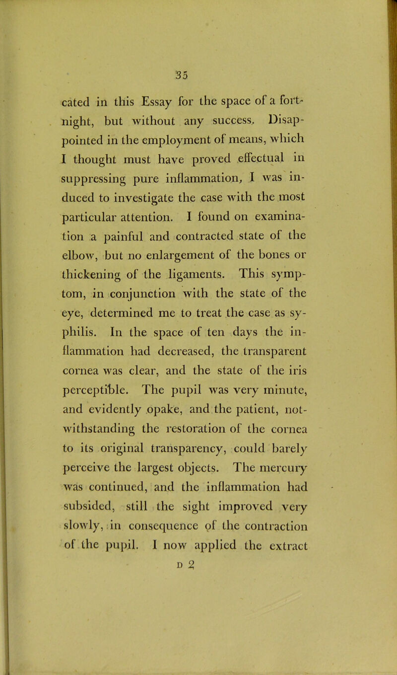 cated in this Essay for the space of a fort- night, but without any success,. Disap- pointed in the employment of means, which I thought must have proved effectual in suppressing pure inflammation, I was in- duced to investigate the case wdth the most particular attention. I found on examina- tion a painful and contracted state of the elbow, but no enlargement of the bones or thickening of the ligaments. This symp- tom, in conjunction with the state of the eye, determined me to treat the case as sy- philis. In the space of ten days the in- flammation had decreased, the transparent cornea was clear, and the state of the iris perceptible. The pupil was very minute, and evidently opake, and the patient, not- withstanding the restoration of the cornea to its original transparency, could barely perceive the largest objects. The mercury was continued, and the inflammation had subsided, still the sight improved very slowly,: in consequence of the contraction of the pupil. I now applied the extract D ^