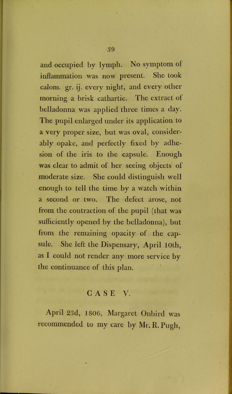 and occupied by lymph. No symptom of inflammation was now present. She took calom. gr. ij. every night, and every other morning a brisk cathartic. The extract of belladonna was applied three times a day. The pupil enlarged under its application to a very proper size, but was oval, consider- ably opake, and perfectly fixed by adhe- sion of the iris to the capsule. Enough was clear to admit of her seeing objects of moderate size. She could distinguish well enough to tell the time by a watch within a second or two. The defect arose, not from the contraction of the pupil (that was sufficiently opened by the belladonna), but from the remaining opacity of the cap- sule. She left the Dispensary, April 10th, as I could not render any more service by the continuance of this plan. CASE V. April 23d, 1806, Margaret Onbird was recommended to my care by Mr. R. Pugh,