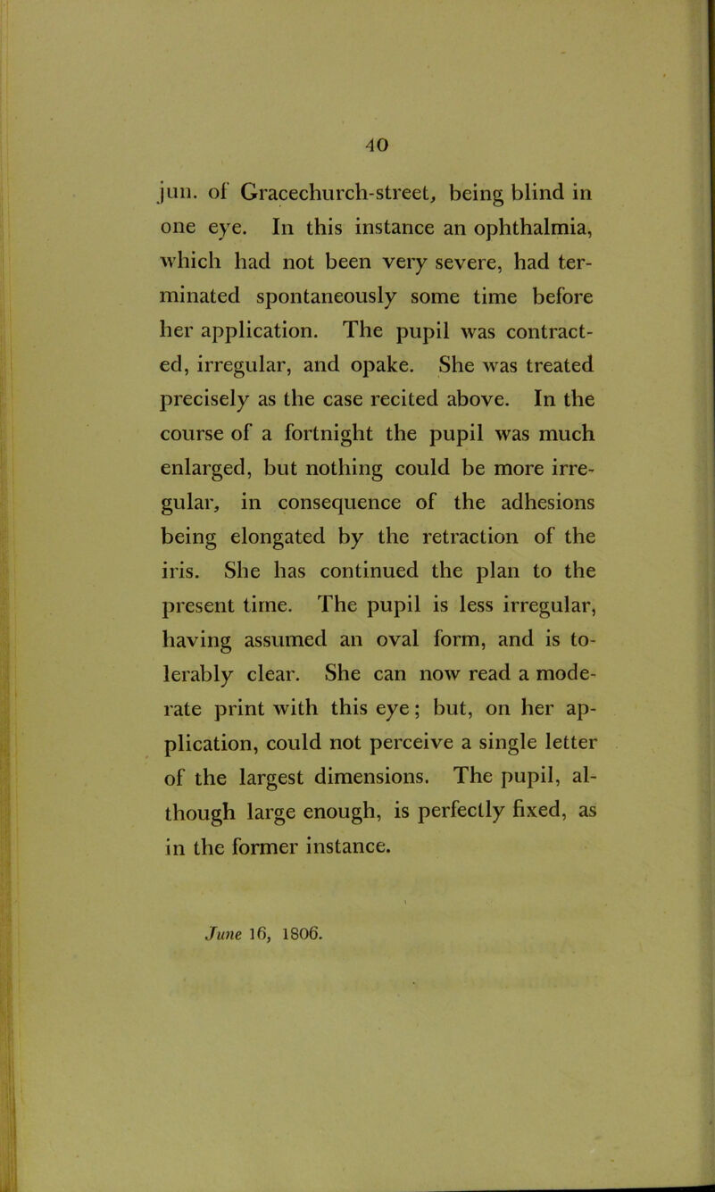 juii. of Gracechurch-street, being blind in one eye. In this instance an ophthalmia, which had not been very severe, had ter- minated spontaneously some time before her application. The pupil was contract- ed, irregular, and opake. She was treated precisely as the case recited above. In the course of a fortnight the pupil was much enlarged, but nothing could be more irre- gular, in consequence of the adhesions being elongated by the retraction of the iris. She has continued the plan to the present time. The pupil is less irregular, having assumed an oval form, and is to- lerably clear. She can now read a mode- rate print with this eye; but, on her ap- plication, could not perceive a single letter of the largest dimensions. The pupil, al- though large enough, is perfectly fixed, as in the former instance. Ju)ie 16, 1806.