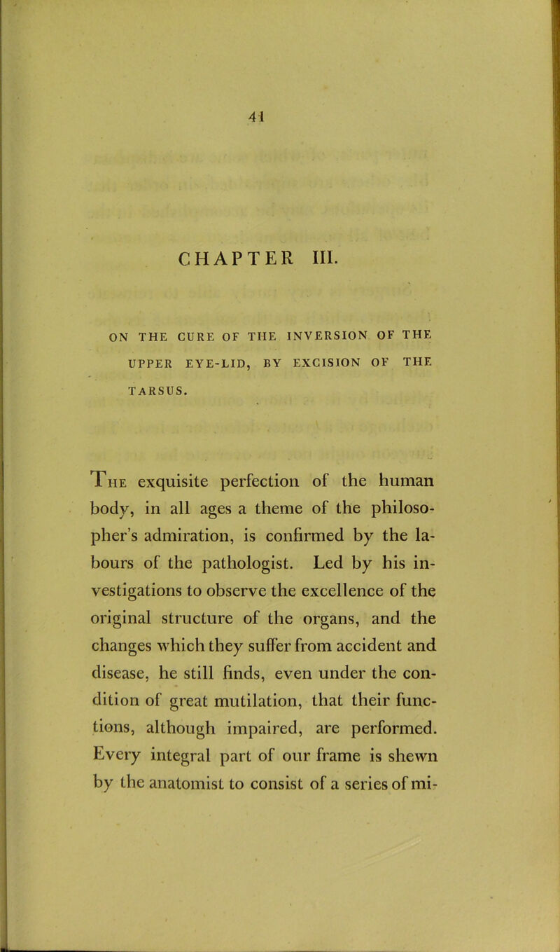 CHAPTER III. ON THE CURE OF THE INVERSION OF THE UPPER EYE-LID, BY EXCISION OF THE TARSUS. The exquisite perfection of the human body, in all ages a theme of the philoso- pher’s admiration, is confirmed by the la- bours of the pathologist. Led by his in- vestigations to observe the excellence of the original structure of the organs, and the changes which they suffer from accident and disease, he still finds, even under the con- dition of great mutilation, that their func- tions, although impaired, are performed. Every integral part of our frame is shewn by the anatomist to consist of a series of mi-