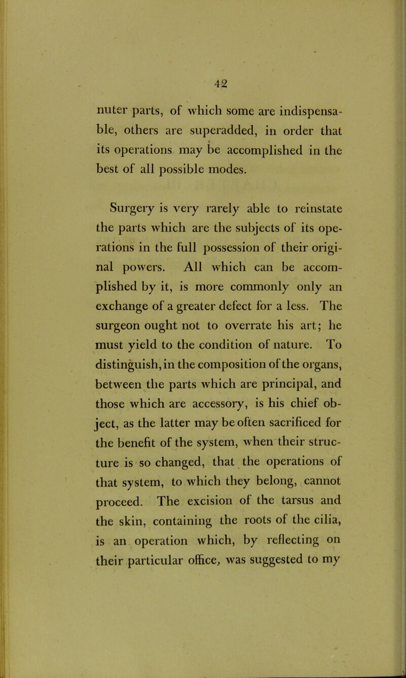 nuter parts, of which some are indispensa- ble, others are superadded, in order that its operations may be accomplished in the best of all possible modes. Surgery is very rarely able to reinstate the parts which are the subjects of its ope- rations in the full possession of their origi- nal powers. All which can be accom- plished by it, is more commonly only an exchange of a greater defect for a less. The surgeon ought not to overrate his art; he must yield to the condition of nature. To distinguish, in the composition of the organs, between the parts which are principal, and those which are accessory, is his chief ob- ject, as the latter may be often sacrificed for the benefit of the system, when their struc- ture is so changed, that the operations of that system, to which they belong, cannot proceed. The excision of the tarsus and the skin, containing the roots of the cilia, is an operation which, by reflecting on their particular office, was suggested to my