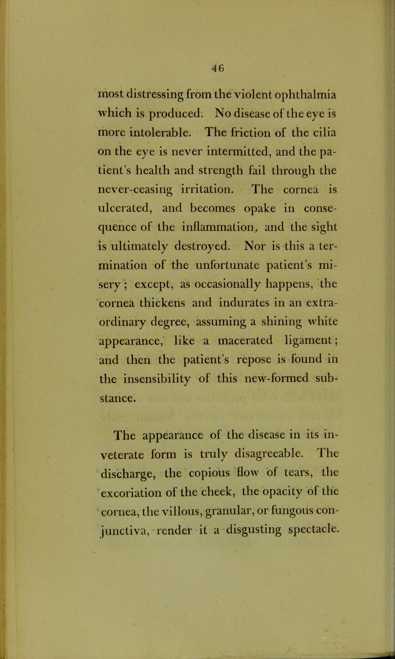 most distressing from the violent ophthalmia which is produced. No disease of the eye is more intolerable. The friction of the cilia on the eye is never intermitted, and the pa- tient’s health and strength fail through the never-ceasing irritation. The cornea is ulcerated, and becomes opake in conse- quence of the inflammation^ and the sight is ultimately destroyed. Nor is this a ter- mination of the unfortunate patient’s mi- sery'; except, as occasionally happens, the cornea thickens and indurates in an extra- ordinary degree, assuming a shining white appearance, like a macerated ligament; and then the patient’s repose is found in the insensibility of this new-formed sub- stance. The appearance of the disease in its in- veterate form is truly disagreeable. The discharge, the copious 'flow of tears, the excoriation of the cheek, the opacity of the cornea, the villous, granular, or fungous con- junctiva, render it a disgusting spectacle.