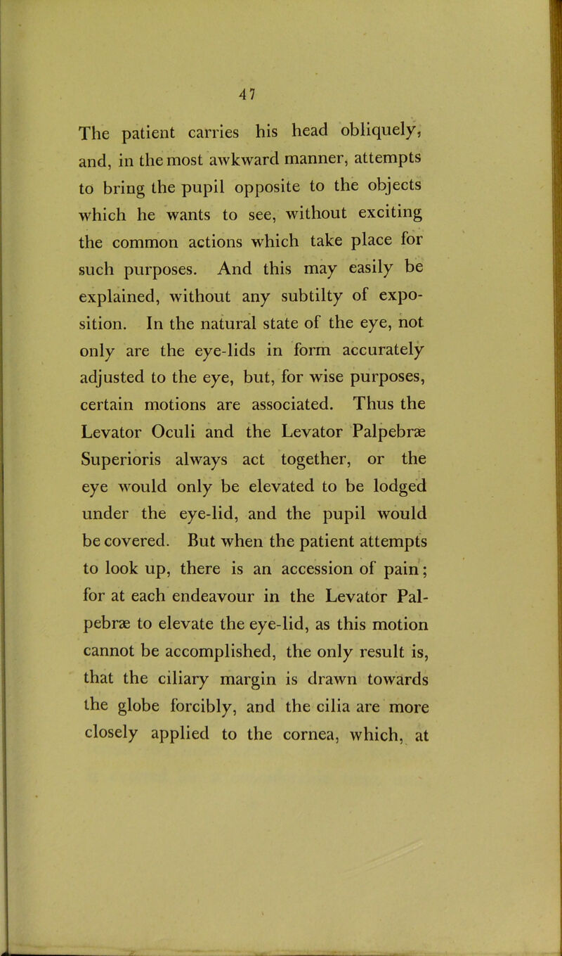 The patient carries his head obliquely, and, in the most awkward manner, attempts to bring the pupil opposite to the objects which he wants to see, without exciting the common actions which take place for such purposes. And this may easily be explained, without any subtilty of expo- sition. In the natural state of the eye, not only are the eye-lids in form accurately adjusted to the eye, but, for wise purposes, certain motions are associated. Thus the Levator Oculi and the Levator Palpebrae Superioris always act together, or the eye would only be elevated to be lodged under the eye-lid, and the pupil would be covered. But when the patient attempts to look up, there is an accession of pain; for at each endeavour in the Levator Pal- pebrae to elevate the eye-lid, as this motion cannot be accomplished, the only result is, that the ciliary margin is drawn towards the globe forcibly, and the cilia are more closely applied to the cornea, which, at