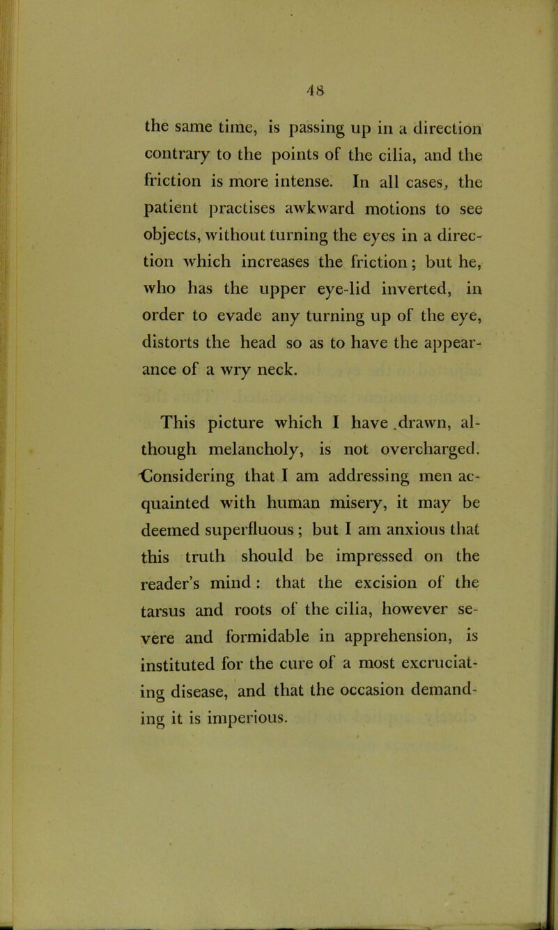 4S the same time, is passing up in a direction contrary to the points of the cilia, and the friction is more intense. In all cases^ the patient practises awkward motions to see objects, without turning the eyes in a direc- tion which increases the friction; but he, who has the upper eye-lid inverted, in order to evade any turning up of the eye, distorts the head so as to have the appear- ance of a wry neck. This picture which I have .drawn, al- though melancholy, is not overcharged. Considering that I am addressing men ac- quainted with human misery, it may be deemed superfluous ; but I am anxious that this truth should be impressed on the reader’s mind: that the excision of the tarsus and roots of the cilia, however se- vere and formidable in apprehension, is instituted for the cure of a most excruciat- ing disease, and that the occasion demand- ing it is imperious.