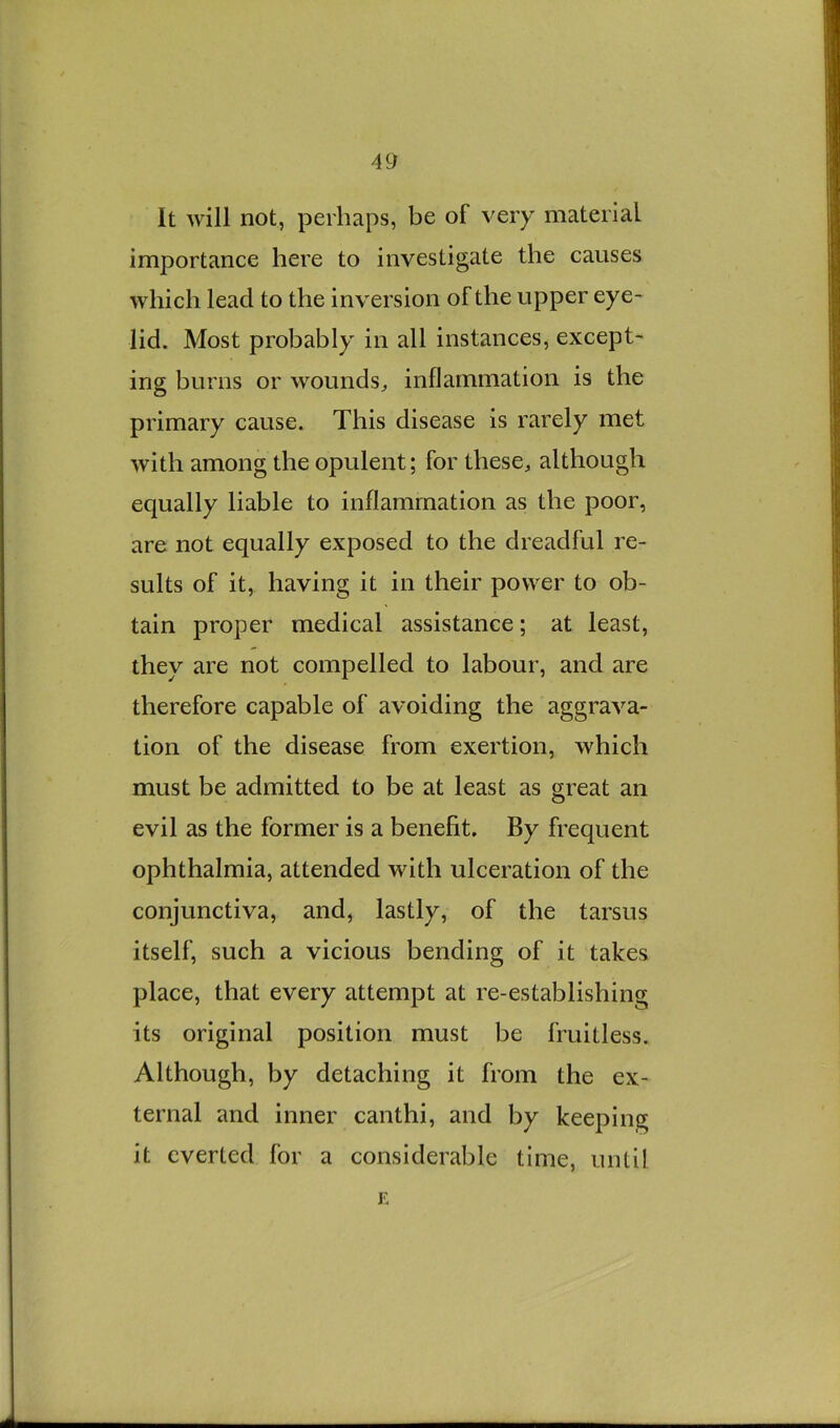It will not, perhaps, be of very material importance here to investigate the causes which lead to the inversion of the upper eye- lid. Most probably in all instances, except- ing burns or wounds^ inflammation is the primary cause. This disease is rarely met with among the opulent; for these, although equally liable to inflammation as the poor, are not equally exposed to the dreadful re- sults of it, having it in their power to ob- tain proper medical assistance; at least, they are not compelled to labour, and are therefore capable of avoiding the aggrava- tion of the disease from exertion, which must be admitted to be at least as great an evil as the former is a benefit. By frequent ophthalmia, attended with ulceration of the conjunctiva, and, lastly, of the tarsus itself, such a vicious bending of it takes place, that every attempt at re-establishing its original position must be fruitless. Although, by detaching it from the ex- ternal and inner canthi, and by keeping it everted for a considerable time, until E