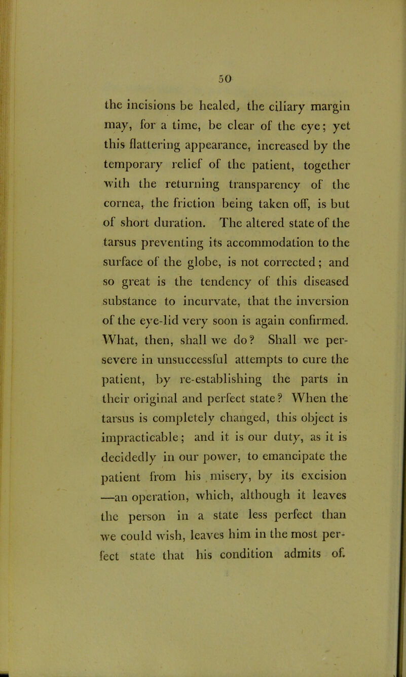 the incisions be healed, the ciliary margin may, for a time, be clear of the eye; yet this flattering appearance, increased by the temporary relief of the patient, together with the returning transparency of the cornea, the friction being taken off, is but of short duration. The altered state of the tarsus preventing its accommodation to the surface of the globe, is not corrected; and so great is the tendency of this diseased substance to incurvate, that the inversion of the eye-lid very soon is again confirmed. What, then, shall we do? Shall we per- severe in unsuccessful attempts to cure the patient, by re-establishing the parts in their original and perfect state ? When the tarsus is completely changed, this object is impracticable; and it is our duty, as it is decidedly in our power, to emancipate the patient from his , misery, by its excision —an operation, which, although it leaves the person in a state less perfect than we could wish, leaves him in the most per- fect state that his condition admits of.