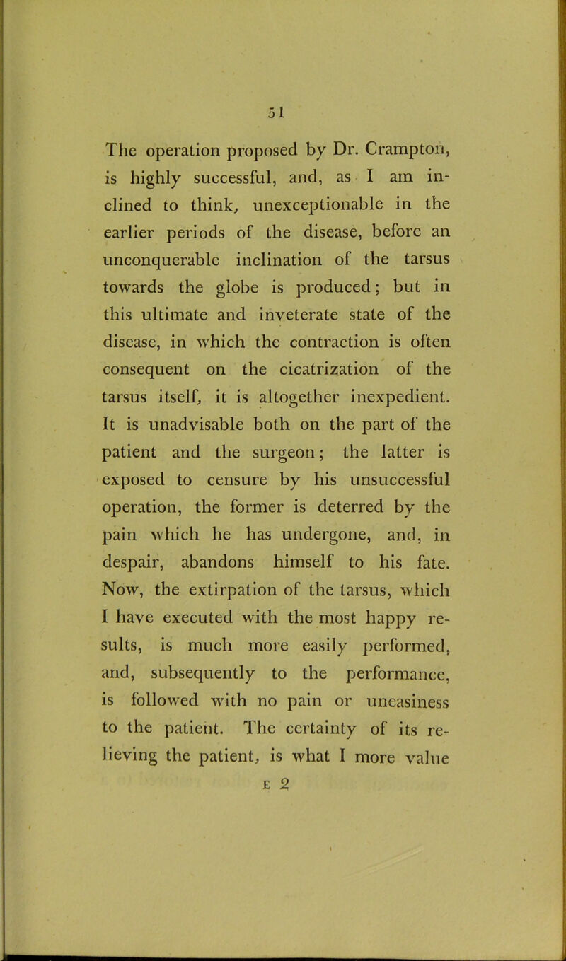 The operation proposed by Dr. Crampton, is highly successful, and, as 1 am in- clined to thinks unexceptionable in the earlier periods of the disease, before an unconquerable inclination of the tarsus towards the globe is produced; but in this ultimate and inveterate state of the disease, in which the contraction is often consequent on the cicatrization of the tarsus itself, it is altogether inexpedient. It is unadvisable both on the part of the patient and the surgeon; the latter is exposed to censure by his unsuccessful operation, the former is deterred by the pain which he has undergone, and, in despair, abandons himself to his fate. Now, the extirpation of the tarsus, which I have executed with the most happy re- sults, is much more easily performed, and, subsequently to the performance, is followed with no pain or uneasiness to the patient. The certainty of its re- lieving the patient, is what I more value E 2