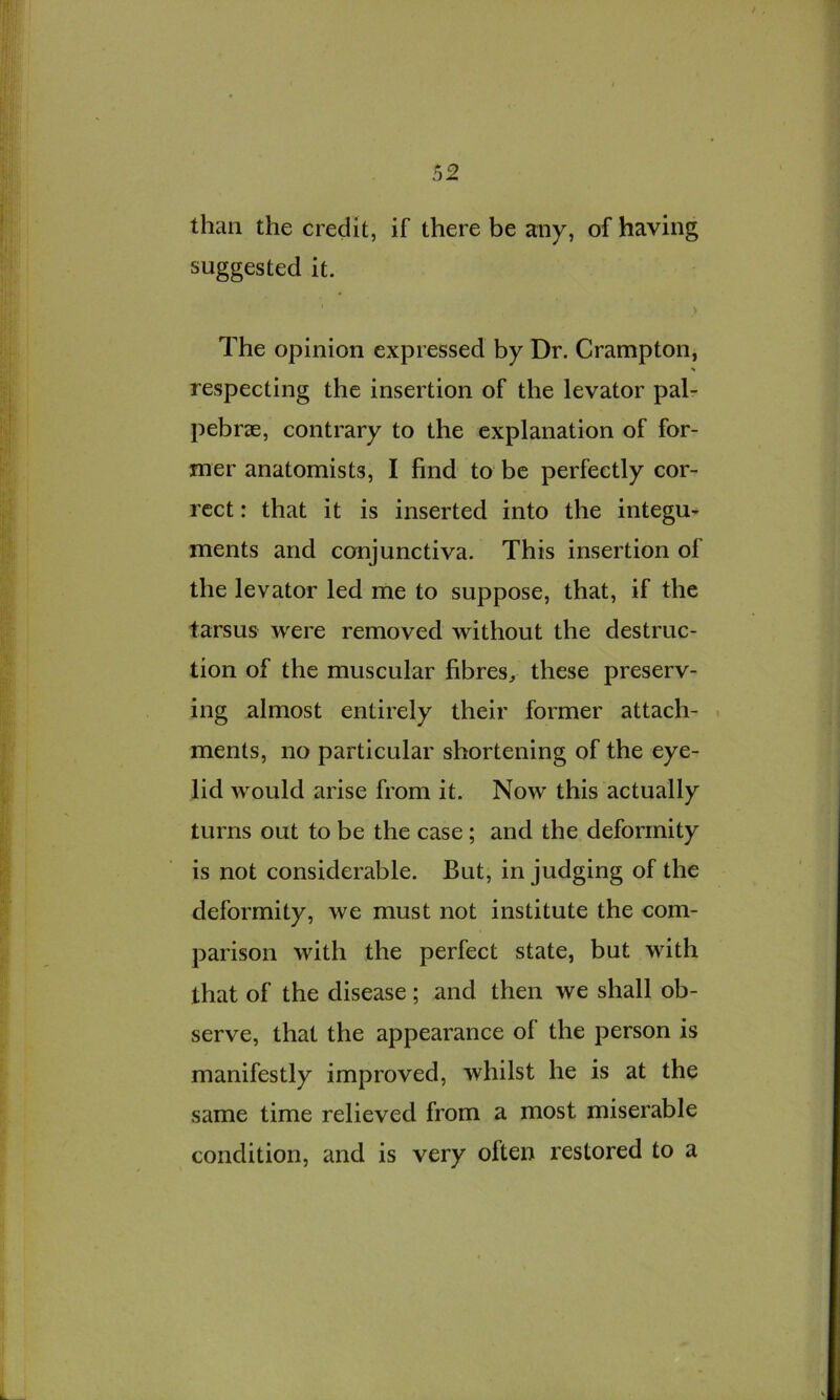 than the credit, if there be any, of having suggested it. V The opinion expressed by Dr. Crampton, respecting the insertion of the levator pal- pebrae, contrary to the explanation of for- mer anatomists, I find to be perfectly cor- rect : that it is inserted into the integu^ ments and conjunctiva. This insertion of the levator led me to suppose, that, if the tarsus were removed without the destruc- tion of the muscular fibres^ these preserv- ing almost entirely their former attach- « ments, no particular shortening of the eye- lid would arise from it. Now this actually turns out to be the case; and the deformity is not considerable. But, in judging of the deformity, we must not institute the com- parison with the perfect state, but with that of the disease; and then we shall ob- serve, that the appearance of the person is manifestly improved, whilst he is at the same time relieved from a most miserable condition, and is very often restored to a