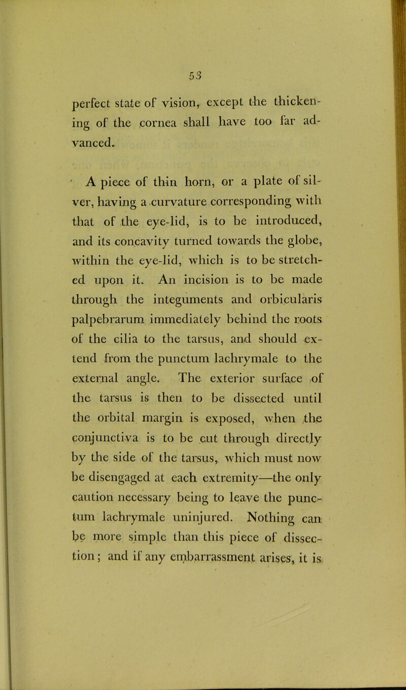 perfect state of vision, except the thicken- ing of the cornea shall have too far ad- vanced. ' A piece of thin horn, or a plate of sil- ver, having a curvature corresponding with that of the eye-lid, is to be introduced, and its concavity turned towards the globe, within the eye-lid, which is to be stretch- ed upon it. An incision is to be made through the integuments and orbicularis palpebrarum immediately behind the roots of the cilia to the tarsus, and should ex- tend from the punctum lachrymale to the external angle. The exterior surface nf the tarsus is then to be dissected until the orbital margin is exposed, when the conjunctiva is to be cut through directly by the side of the tarsus, which must now be disengaged at each extremity—the only caution necessary being to leave the punc- tum lachrymale uninjured. Nothing can be more simple than this piece of dissec- tion ; and if any ernbarrassment arises, it is