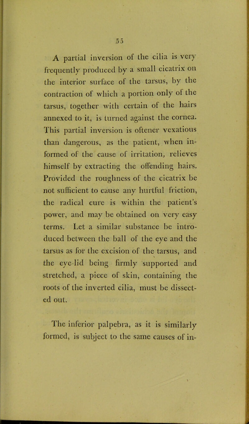 A partial inversion of the cilia is very frequently produced by a small cicatrix on the interior surface of the tarsus, by the contraction of which a portion only of the tarsus, together with certain of the hairs annexed to it, is turned against the cornea. This partial inversion is oftener vexatious than dangerous, as the patient, when in- formed of the cause of irritation, relieves himself by extracting the offending hairs. Provided the roughness of the cicatrix be not sufficient to cause any hurtful friction, the radical cure is within the patient’s power, and may be obtained on very easy terms. Let a similar substance be intro- duced between the ball of the eye and the tarsus as for the excision of the tarsus, and the eyedid being firmly supported and stretched, a piece of skin, containing the roots of the inverted cilia, must be dissect- ed out. The inferior palpebra, as it is similarly formed, is subject to the same causes of in-