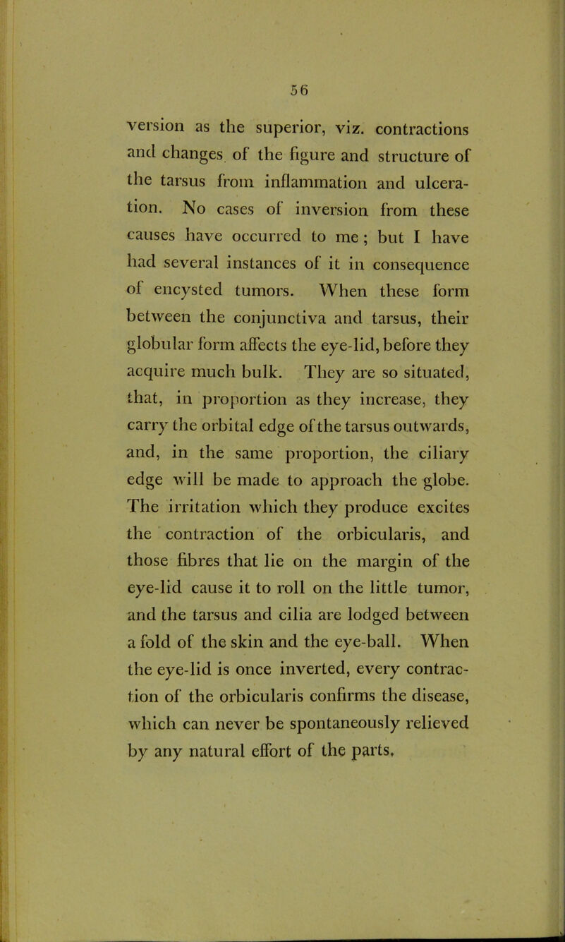 version as the superior, viz. contractions and changes of the figure and structure of the tarsus from inflammation and ulcera- tion. No cases of inversion from these causes have occurred to me; but I have had several instances of it in consequence of encysted tumors. When these form between the conjunctiva and tarsus, their globular form affects the eye-lid, before they acquire much bulk. They are so situated, that, in proportion as they increase, they carry the orbital edge of the tarsus outwards, and, in the same proportion, the ciliary edge will be made to approach the globe. The irritation which they produce excites the ' contraction of the orbicularis, and those fibres that lie on the margin of the eye-lid cause it to roll on the little tumor, and the tarsus and cilia are lodged between a fold of the skin and the eye-ball. When the eye-lid is once inverted, every contrac- tion of the orbicularis confirms the disease, which can never be spontaneously relieved by any natural effort of the parts,