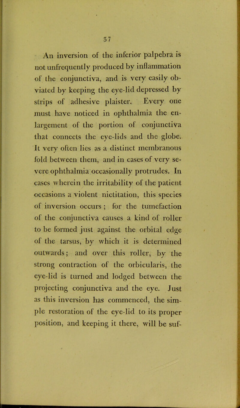 • All inversion of the inferior palpebra is not unfrequently produced by inflammation of the conjunctiva, and is very easily ob- viated by keeping the eye-lid depressed by strips of adhesive plaister. Every one must have noticed in ophthalmia the en- largement of the portion of conjunctiva that connects the eye-lids and the globe. It very often lies as a distinct membranous fold between them, and in cases of very se- vere ophthalmia occasionally protrudes. In cases wherein the irritability of the patient occasions a violent nictitation, this species of inversion occurs ; for the tumefaction of the conjunctiva causes a kind of roller to be formed just against the orbital edge of the tarsus, by which it is determined outwards; and over this roller, by the strong contraction of the orbicularis, the eye-lid is turned and lodged between the projecting conjunctiva and the eye. Just as this inversion has commenced, the sim- ple restoration of the eye-lid to its proper position, and keeping it there, will be suf-