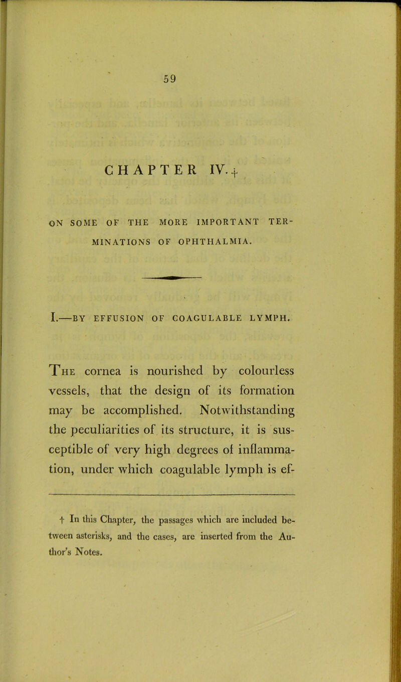 CHAPTER IV. t ON SOME OF THE MORE IMPORTANT TER- MINATIONS OF OPFITHALMIA. I. BY EFFUSION OF COAGULABLE LYMPH. The cornea is nourished by colourless vessels, that the design of its formation may be accomplished. Notwithstanding the peculiarities of its structure, it is sus- ceptible of very high degrees of inflamma- tion, under which coagulable lymph is ef- t In this Chapter, the passages which are included be- tween asterisks, and the cases, are inserted from the Au- thor’s Notes.