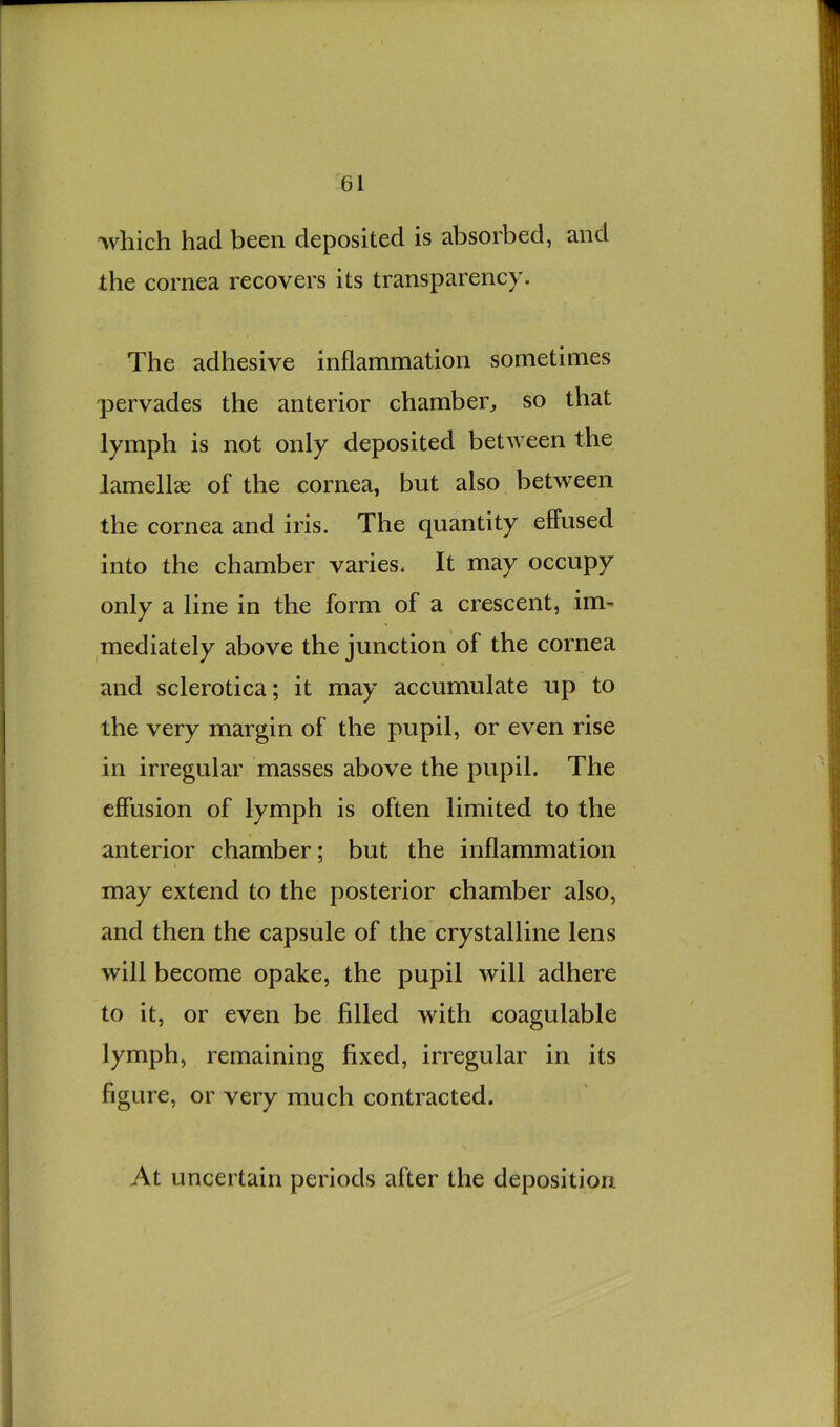 Avliich had been deposited is absorbed, and the cornea recovers its transparency. The adhesive inflammation sometimes pervades the anterior chamber, so that lymph is not only deposited between the lamellae of the cornea, but also between the cornea and iris. The quantity effused into the chamber varies. It may occupy only a line in the form of a crescent, im- mediately above the junction of the cornea and sclerotica; it may accumulate up to the very margin of the pupil, or even rise in irregular masses above the pupil. The effusion of lymph is often limited to the anterior chamber; but the inflammation may extend to the posterior chamber also, and then the capsule of the crystalline lens will become opake, the pupil will adhere to it, or even be filled with coagulable lymph, remaining fixed, irregular in its figure, or very much contracted. At uncertain periods after the deposition