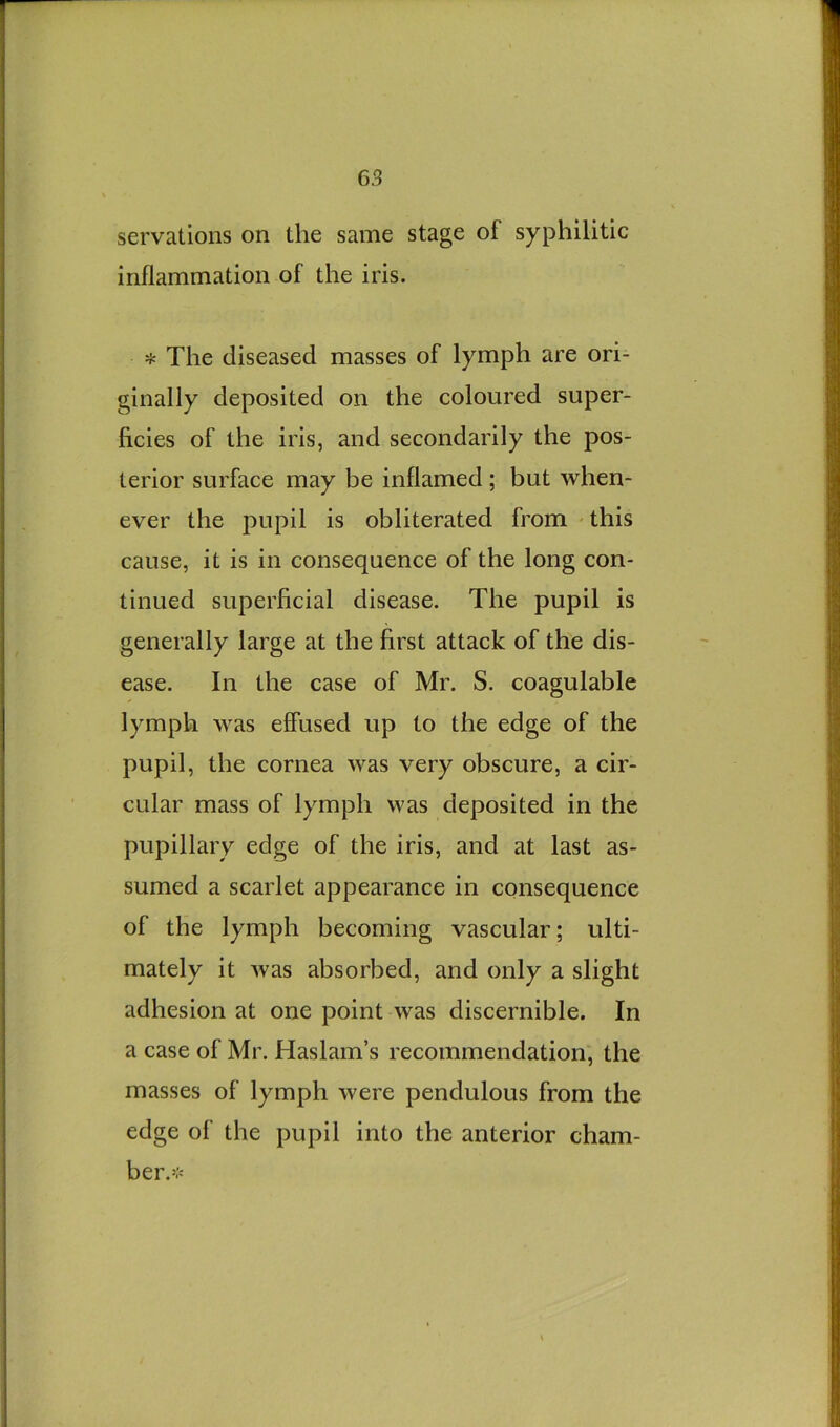 servations on the same stage of syphilitic inflammation of the iris. * The diseased masses of lymph are ori- ginally deposited on the coloured super- ficies of the iris, and secondarily the pos- terior surface may be inflamed ; but when- ever the pupil is obliterated from this cause, it is in consequence of the long con- tinued superficial disease. The pupil is generally large at the first attack of the dis- ease. In the case of Mr. S. coagulable lymph was effused up to the edge of the pupil, the cornea was very obscure, a cir- cular mass of lymph was deposited in the pupillary edge of the iris, and at last as- sumed a scarlet appearance in consequence of the lymph becoming vascular; ulti- mately it was absorbed, and only a slight adhesion at one point was discernible. In a case of Mr. Haslam’s recommendation, the masses of lymph were pendulous from the edge of the pupil into the anterior cham- ber.>;>