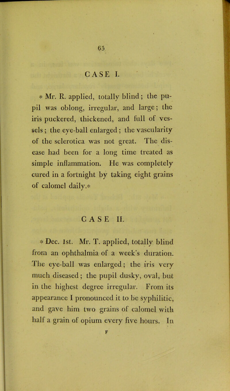 CASE I. * Mr. R. applied, totally blind; the pa- pil was oblong, irregular, and large; the iris puckered, thickened, and full of ves- sels ; the eye-ball enlarged; the vascularity of the sclerotica was not great. The dis- ease had been for a long time treated as simple inflammation. He was completely cured in a fortnight by taking eight grains of calomel daily.* CASE IL * Dec. 1st. Mr. T. applied, totally blind from an ophthalmia of a week’s duration. The eye-ball was enlarged; the iris very much diseased; the pupil dusky, oval, but in the highest degree irregular. From its appearance I pronounced it to be syphilitic, and gave him two grains of calomel with half a grain of opium every five hours. In F