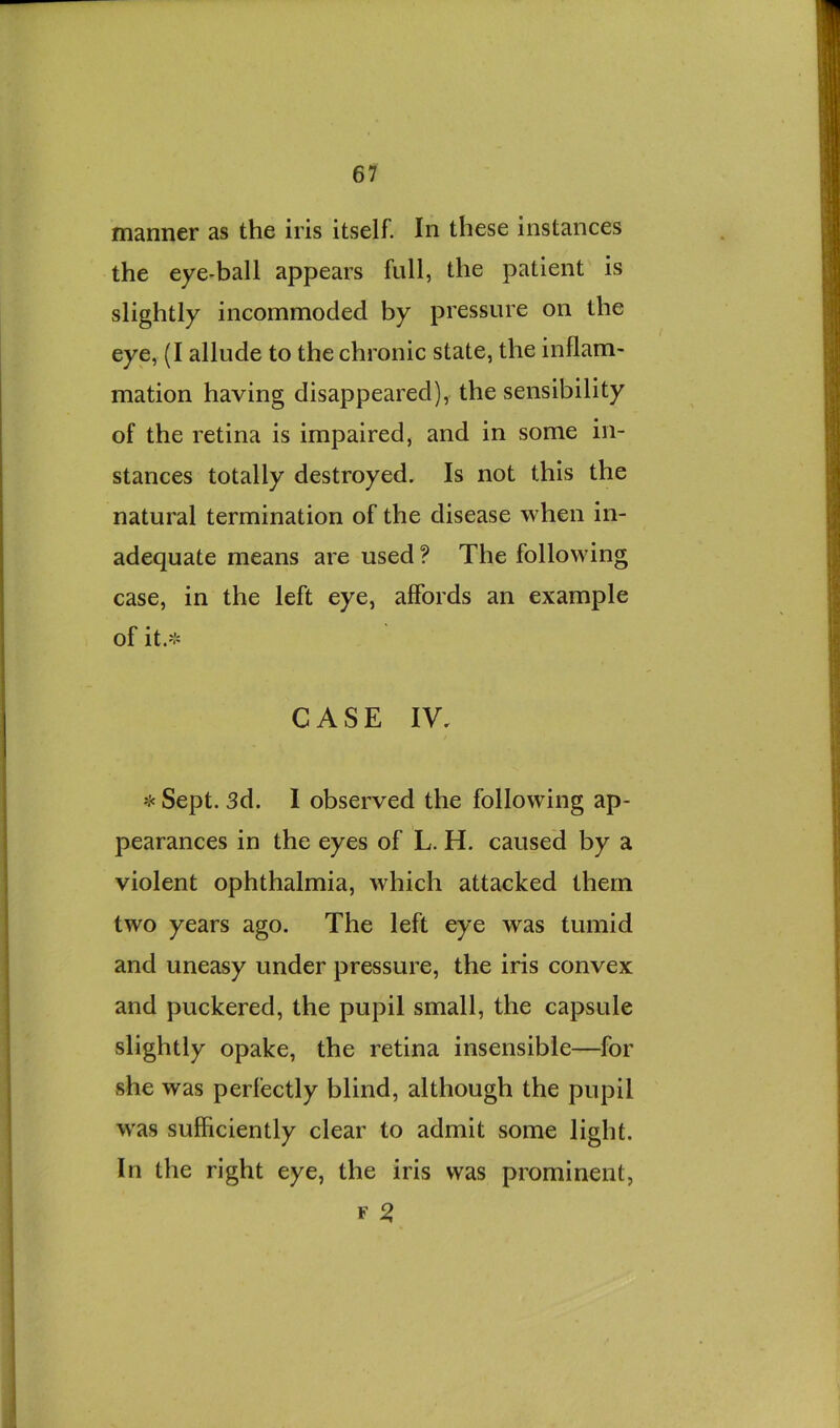 manner as the iris itself. In these instances the eye-ball appears full, the patient is slightly incommoded by pressure on the eye, (I allude to the chronic state, the inflam- mation having disappeared), the sensibility of the retina is impaired, and in some in- stances totally destroyed. Is not this the natural termination of the disease when in- adequate means are used ? The following case, in the left eye, affords an example of it.-^ CASE IV, 'J' Sept. 3d. I observed the following ap- pearances in the eyes of L. H. caused by a violent ophthalmia, which attacked them two years ago. The left eye was tumid and uneasy under pressure, the iris convex and puckered, the pupil small, the capsule slightly opake, the retina insensible—for she was perfectly blind, although the pupil was sufficiently clear to admit some light. In the right eye, the iris was prominent, F ^