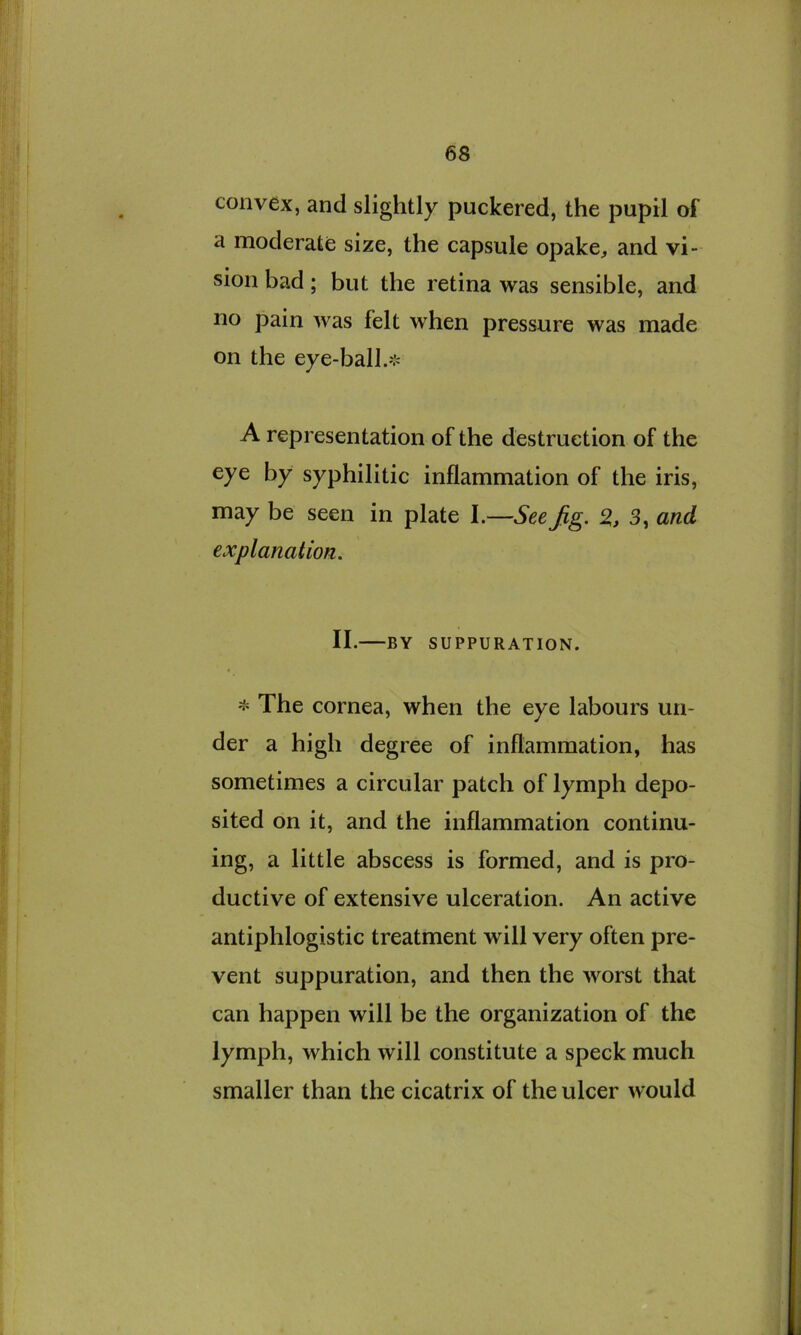 convex, and slightly puckered, the pupil of a moderate size, the capsule opake, and vi- sion bad; but the retina was sensible, and no pain was felt when pressure was made on the eye-ball.❖ A representation of the destruction of the eye by syphilitic inflammation of the iris, may be seen in plate I.—See Jig. 3, and explanation. II. BY SUPPURATION. The cornea, when the eye labours un- der a high degree of inflammation, has sometimes a circular patch of lymph depo- sited on it, and the inflammation continu- ing, a little abscess is formed, and is pro- ductive of extensive ulceration. An active antiphlogistic treatment will very often pre- vent suppuration, and then the worst that can happen will be the organization of the lymph, which will constitute a speck much smaller than the cicatrix of the ulcer would